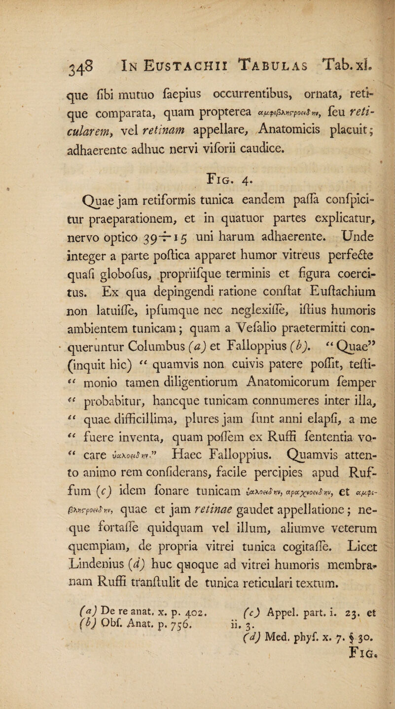 que (Ibi mutuo faepius occurrentibus, ornata, reti- que comparata, quam propterea a/LupifiMirpo&S yiv} feu reti- cularem> vel retinam appellare. Anatomicis placuit; adhaerente adhuc nervi viforii caudice. Fig. 4. Quae jam retiformis tunica eandem palla confpici- tur praeparationem, et in quatuor partes explicatur, nervo optico 39-7-15 uni harum adhaerente. Unde integer a parte poflica apparet humor vitreus perfe£le quafi globofus, propriifque terminis et figura coerci¬ tus. Ex qua depingendi ratione conflat Euflachium non latuihe, ipfumque nec neglexille, iflius humoris ambientem tunicam; quam a Yefalio praetermitti con- * queruntur Columbus (a) et Falloppius (b). “ Quae55 (inquit hic) “ quamvis non cuivis patere poffit, tefti- u monio tamen diligendorum Anatomicorum femper u probabitur, haneque tunicam connumeres inter illa, “ quae, difficillima, pluresjam funt anni elapfi, a me ie fuere inventa, quam poflem ex Ruffi fententia vo- “ care u«x0«<r>}v” Haec Falloppius. Quamvis atten¬ to animo rem confiderans, facile percipies apud Ruf- fum (c) idem fonare tunicam yaXoeiS *iv, apctyyoaS Ct ccjufi- fiXns-po&S' «v, quae et jam retinae gaudet appellatione; ne¬ que fortalfe quidquam vel illum, aliumve veterum quempiam, de propria vitrei tunica cogitade. Licet Lindenius (,d) huc quoque ad vitrei humoris membra* nam Ruffi tranflulit de tunica reticulari textum. (c) Appel. part. i. 23, et ii. 3. (d) Med. phyf. x. 7. § 30. Fig. (<*) De re anat. x. p. 402. (b) Qbf. Anat. p. 756.