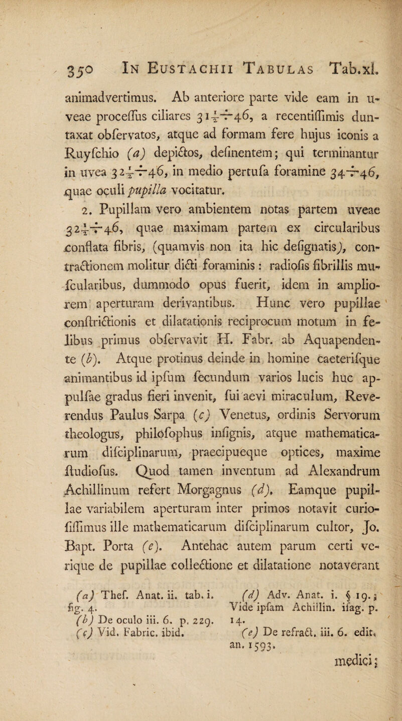 animadvertimus. Ab anteriore parte vide eam in u- veae proceflus ciliares 31^-7-46, a recentiflimis dun- taxat obfervatos, atque ad formam fere hujus iconis a Ruyfchio (a) depictos, delinentem; qui terminantur in uvea 32^^46, in medio pertufa foramine 34-7-46, quae o^uli pupilla vocitatur. 2. Pupillam vero ambientem notas partem uveae 32^-7-46, quae maximam partem ex circularibus conflata fibris, (quamvis non ita hic defignatisj, con¬ tractionem molitur di£fi foraminis : radiofis fibrillis mu- fcularibus, dummodo opus fuerit, idern in amplio¬ rem aperturam derivantibus. Hunc vero pupillae conftri6fionis et dilatationis reciprocum motum in fe¬ libus primus obfervavit H. Fabr. ab Aquapenden- te (b). Atque protinus deinde in homine caeterifque animantibus id ipfum fecundum varios lucis huc ap- pulfae gradus fieri invenit, fui aevi miraculum, Reve¬ rendus Paulus Sarpa (c) Venetus, ordinis Servorum theologus, philofophus infignis, atque mathematica¬ rum difciplinarum, praecipueque optices, maxime itudiofus. Quod tamen inventum ad Alexandrum Achillinum refert Morgagnus (d), Eamque pupil¬ lae variabilem aperturam inter primos notavit curio- fifllmus ille mathematicarum difciplinarum cultor, Jo. Bapt. Porta (e). Antehac autem parum certi ve» rique de pupillae colle&ione et dilatatione notaverant (a) Thef. Anat. ii. tab.i. (d) Adv. Anat. i. § 19.5 fig. 4. Vide ipfam Achillin. ifag. p. (b) De oculo iii. 6. p, 2zg. 14. (c) Vid. Fabric. ibid. (e) De refradh iii. 6. edit, an,1593, medici \