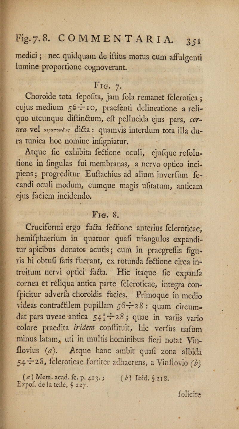 medici; nec quidquam de illius motus cum affulgenti lumine proportione cognoverant. Fig. 7. Choroide tota fepofita, jam fola remanet fclerotica; cujus medium 56-f-10, praefenti delineatione a reli¬ quo utcunque diffin&um, eft pellucida ejus pars, cor¬ nea vel x(pctToei$ri$ di&a : quamvis interdum tota illa du~ ra tunica hoc nomine infigniatur. Atque fic exhibita fe&ione oculi, ejufque refolu- tione in lingulas fui membranas, a nervo optico inci¬ piens ; progreditur Euflachius ad alium inverfum fe- candi oculi modum, eumque magis ufitatum, anticam ejus faciem incidendo. Fig. 8. Cruciformi ergo fa&a fe&ione anterius fcleroticae, hemifphaerium in quatuor quafi triangulos expandi¬ tur apicibus donatos acutis; cum in praegreffis figu¬ ris hi obtuli fatis fuerant, ex rotunda feftione circa in¬ troitum nervi optici fafta. Hic itaque fic expanfa cornea et reliqua antica parte fcleroticae, integra con- fpicitur adverfa choroidis facies. Primoque in medio videas contraffilem pupillam 56-7-28 : quam circum¬ dat pars uveae antica 544^28 ; quae in variis vario colore praedita i fidem conftituit, hic verfus nafium minus latam, uti in multis hominibus fieri notat Vin- flovius (a). Atque hanc ambit quafi zona albida 54-7-28, fcleroticae fortiter adhaerens, a Vinflovio (b) (a) Mem. acad.fc. p. 413.; ( b) Ibid. $218. Expof. de la telte, § 227. folicite