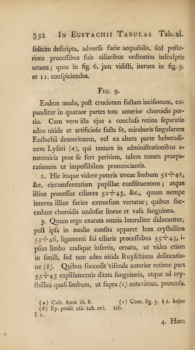 folicite defcripta, adverfa facie aequabilis, fed pofte- riore proceriibus fuis ciliaribus ordinarim infculptis ornata; quos in fig. 6* jam vidifti, iterum in fig. 9, et 11. confpiciendos. Fig. 9. Eodem modo, pofl cruciatam fa&am incifionem, ex¬ panditur in quatuor partes tota anterior choroidis por¬ tio. Cum vero ifta ejus a conclufa retina feparatio adeo nitide et artificiofe fa&a fit, miraberis fingularera Euftachii dexteritatem, vel ex altefa parte hebetudi¬ nem Lyferi (a), qui tantam in adminiftrationibus a- natomicis prae fe fert peritiam, talem tamen praepa¬ rationem ut imporiibilem pronunciantis. 2. Hic itaque videre poteris uveae limbum 51 +42, &c. circumferentiam pupillae conftituentem ; atque illius procerius ciliares 52+43, &c., quum nempe interna illius facies extrorfum vertatur; quibus fuc- cedunt choroidis undofae lineae et vafa (anguinea. 3. Quum ergo exarata omnia lateraliter diducantur, poft ,ipfa in medio confita apparet lens cryftallina 55+46, ligamenti fui ciliaris proceriiibus 55*^45, i- prius limbo undique infertis, ornata, ut vides etiam in fimili, fed non adeo nitida Ruyfchiana delineatio¬ ne (b). Quibus fuccedit vifenda anterior retinae pars 55+43 capillamentis ditata fanguineis, atque ad cry- ftaliini quafi limbum, ut fupra (c) notavimus, protenia. ( «) Cult. Anat iii. 8. ^ (c) Com. %. 5. § 2. hujus (b) Ep. probi, xiii. tab. xvi. tab. £ 1. 4. Haec