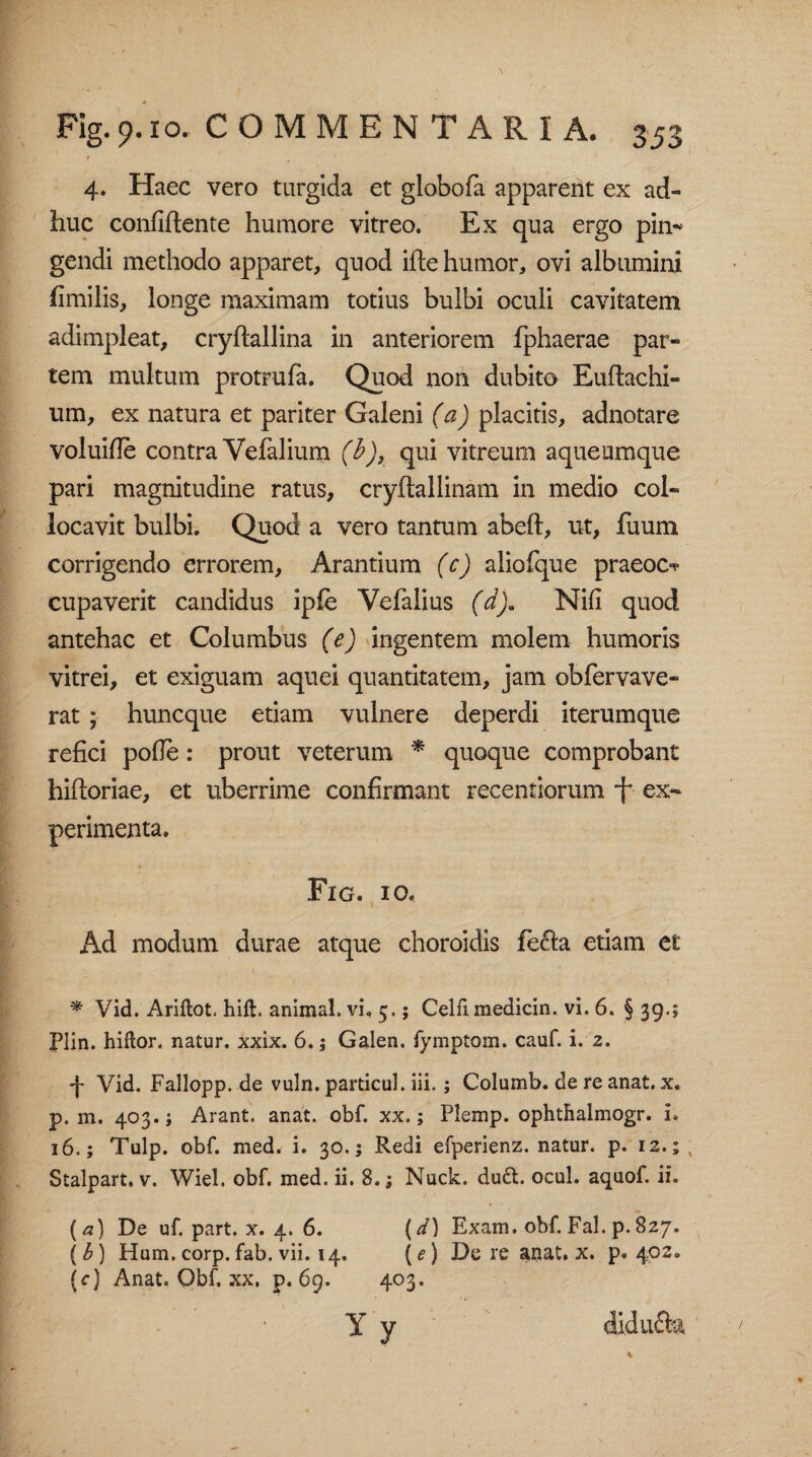 4. Haec vero turgida et globofa apparent ex ad¬ huc confiftente humore vitreo. Ex qua ergo pin-* gendi methodo apparet, quod ifhe humor, ovi albumini fimilis, longe maximam totius bulbi oculi cavitatem adimpleat, cryftallina in anteriorem fphaerae par¬ tem multum protrufa. Quod non dubito Euftachi- um, ex natura et pariter Galeni (a) placitis, adnotare voluifie contra Vefalium (b), qui vitreum aqueumque pari magnitudine ratus, cryftallinam in medio col¬ locavit bulbi. Quod a vero tantum abeft, ut, fuum corrigendo errorem, Arantium (c) aliofque praeoc^ cupaverit candidus ipfe Vefalius (d). Nili quod antehac et Columbus (e) ingentem molem humoris vitrei, et exiguam aquei quantitatem, jam obfervave- rat* huncque etiam vulnere deperdi iterumque refici pofle: prout veterum * quoque comprobant hifloriae, et uberrime confirmant recentiorum f ex¬ perimenta. Fig. io. Ad modum durae atque choroidis fe&a etiam et * Vid. Ariftot hift. animal, vi, 5.; Celli medicin. vi. 6. § 39.; Plin. hiftor. natur, xxix. 6.; Galen. fymptom. cauf. i. 2. 4 Vid. Fallopp. de vuln. particul. iii.; Columb. de re anat. x. p. m. 403. j Arant, anat. obf. xx.; Plemp. ophthalmogr. i» 16.; Tulp. obf. med. i. 30.; Redi efperienz. natur, p. 12.; t Stalpart. v. Wiel. obf. med. ii. 8.; Nuck. du6t. ocul. aquof. ii. (a) De uf. part. x. 4. 6. (d) Exam, obf. Fal. p.827. (b) Hum.corp.fab. vii. 14. (e) De re aijat. x. p. 402. {c) Anat. Obf. xx, p. 69. 403. Y y di.dufh