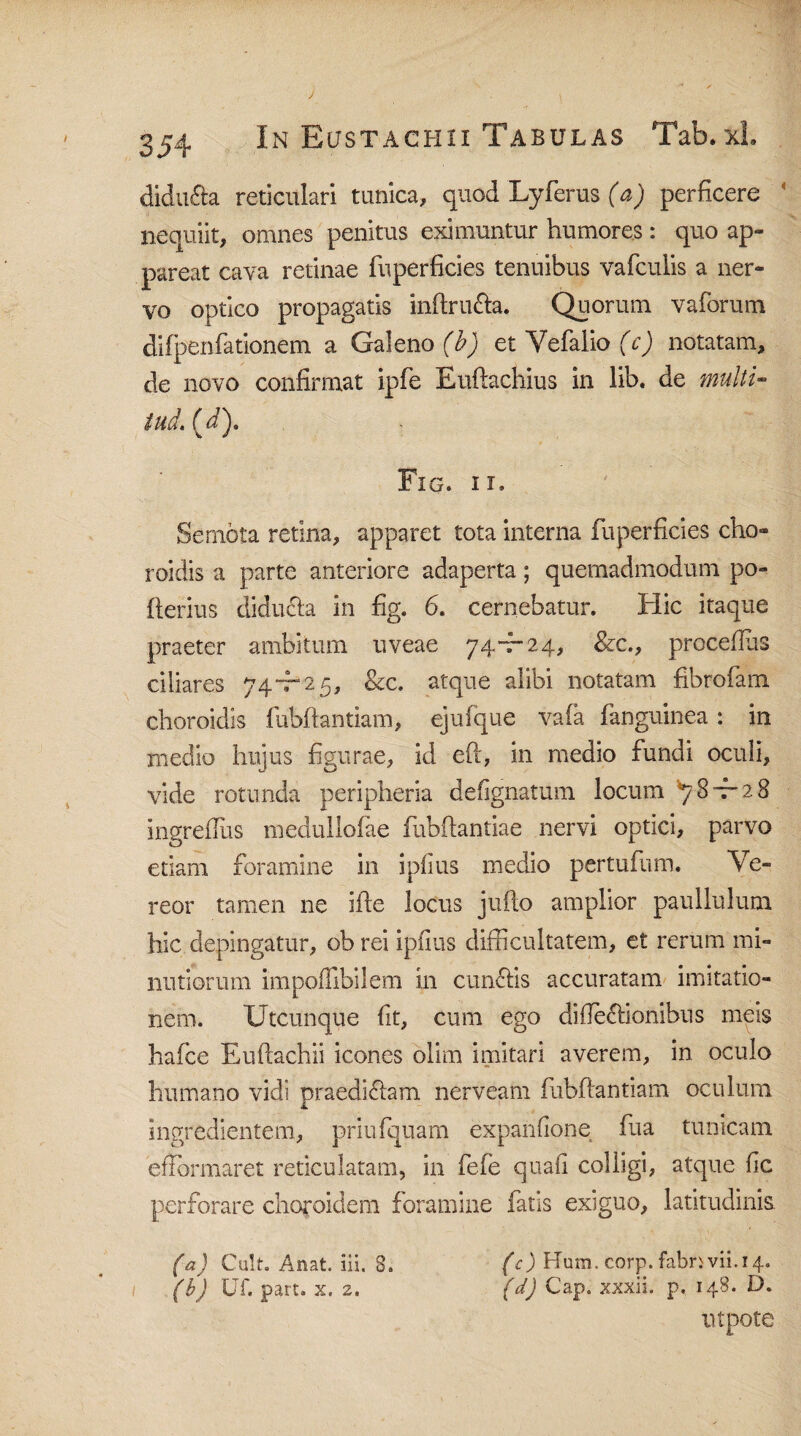 didu&a reticulari tunica, quod Lyferus (a) perficere ‘ nequiit, omnes penitus eximuntur humores: quo ap¬ pareat cava retinae fuperficies tenuibus vafculis a ner¬ vo optico propagatis inftru&a, Quorum vaforum difpenfationem a Galeno (b) et Vefalio (c) notatam, de novo confirmat ipfe Euftachius in lib. de multi» tud. (5). Fig. ii» Semota retina, apparet tota interna fuperficies eho- roidis a parte anteriore adaperta; quemadmodum po- fterius diducta in fig. 6. cernebatur. Hic itaque praeter ambitum uveae 74-7-24, &c., procefius ciliares 74-7“ 2 5, &c. atque alibi notatam fibrofam choroidis fubftantiam, ejufque vafa fanguinea: in medio hujus figurae, id eft, in medio fundi oculi, vide rotunda peripheria defignatum locum ^8—2 8 ingrefliis medullofae fubftantiae nervi optici, parvo etiam foramine in ipfius medio pertufum. Ve¬ reor tamen ne ifte locus jufto amplior paullulum hic depingatur, ob rei ipfius difficultatem, et rerum mi¬ nutiorum impoflibilem in cunctis accuratam imitatio¬ nem. Utcunque fit, cum ego di (Tectionibus meis hafce Euftachii icones olim imitari averem, in oculo humano vidi praediCtam nerveam fubftantiam oculum ingredientem, priufquam expanfione fua tunicam eflbrmaret reticulatam, in fefe quafi colligi, atque fic perforare choroidem foramine fatis exiguo, latitudinis. (a) Cult. Anat. iii. 8. (c) Hum. corp. fabnvii.14. (b) Uf. part. x. 2. (d) Cap. xxxii. p, 148. D. utpote