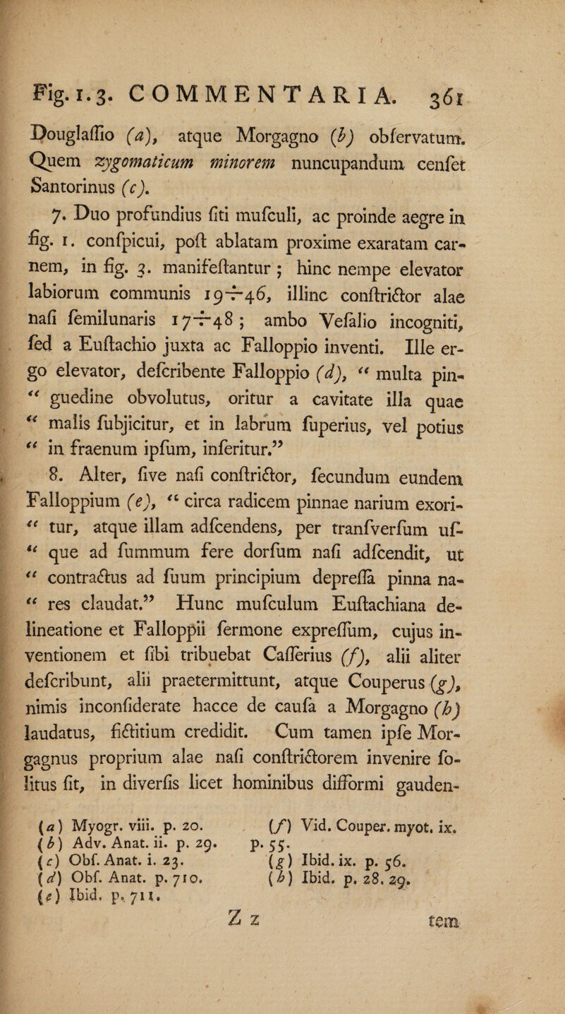 Douglaflio (a), atque Morgagno (b) obfervatum. Quem zygomaticum minorem nuncupandum cenfet Santorinus (c). 7. Duo profundius fiti mufculi, ac proinde aegre in fig. 1. confpicui, poft ablatam proxime exaratam car¬ nem, in fig. 3. manifeftantur ; hinc nempe elevator labiorum communis 19-7-46, illinc conftri&or alae nafi femilunaris 17-7-48; ambo Vefalio incogniti, fed a Euftachio juxta ac Falloppio inventi. Ille er¬ go elevator, defcribente Falloppio (d), “ multa pin- 4< guedine obvolutus, oritur a cavitate illa quae u malis fubjicitur, et in labrum fuperius, vel potius “ in fraenum ipfum, inferitur.” 8. Alter, five nafi conftri&or, fecundum eundem Falloppium (e), “ circa radicem pinnae narium exori- “ tur, atque illam adfcendens, per tranfverfum uf- u que ad fummum fere dorfum nafi adfcendit, ut “ contrarius ad luurn principium deprefla pinna na- “ res claudat.” Hunc mufculum Euftachiana de¬ lineatione et Falloppii fermone expreflum, cujus in¬ ventionem et fibi tribuebat Caflerius (f), alii aliter defcribunt, alii praetermittunt, atque Couperus (g), nimis inconfiderate hacce de caufa a Morgagno (b) laudatus, fiftitium credidit. Cum tamen ipfe Mor¬ gagnus proprium alae nafi conftri&orem invenire fo- litus fit, in diverfis licet hominibus difformi gauden- {a) Myogr. viii. p. 20. (b) Adv. Anat. ii. p. 29. (c) Obf. Anat. i. 23. (^) Obf. Anat. p. 710. (e) Ibid. p. 711, (/) Vid. Couper. myot. ix. P* 55- (g) Ibid. ix. p. 56. [b) Ibid. p. 28. 29. Z z tcm