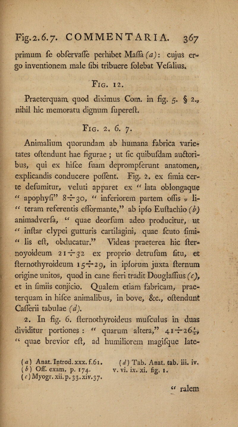 primum fe obfer valle perhibet Mada (a): cujus er« go inventionem male (ibi tribuere folebat Vefalius. Fig. 12. Praeterquam, quod diximus Com. in fig. 5. § 2., nihil hic memoratu dignum fupereft. Fig. 2. 6. 7. Animalium quorundam ab humana fabrica varie¬ tates oftendunt hae figurae ; ut fic quibufdam au&ori- bus, qui ex hifce fuam deprompferunt anatomen, explicandis conducere pollent. Fig. 2. ex fimia cer¬ te defumitur, veluti apparet ex “ lata oblongaque “ apophyfi” 8730, “ inferiorem partem olfis v li- “ teram referentis efformante,” ab ipfo Euftachio (b) animadverfa, “ quae deorfum adeo producitur, ut *c inftar clypei gutturis cartilagini, quae fcuto fimi- u lis eft, obducatur.” Videas praeterea hic fter- noyoideum 2 1-^32 ex proprio detrufum fitu, et fternothyroideum 15-7-29, in iplorum juxta fternum origine unitos, quod in cane fieri tradit Douglalfius (c), et in fimiis conjicio. Qualem etiam fabricam, prae¬ terquam in hifce animalibus, in bove, &c., oftendunt Caflerii tabulae (d). 2. In fig. 6. fternothyroideus mufculus in duas dividitur portiones : “ quarum altera,” 41-7-264* “ quae brevior eft, ad humiliorem magifque late- (a) Anat. Introd. xxx. f.6i. (d) Tab. Anat. tab. iii. iv. (£) OfT. exam. p. 174. y. vi, ix. xl. fig. 1. (c) Myogr. xii.p. 33.xiv.37. ct ralem