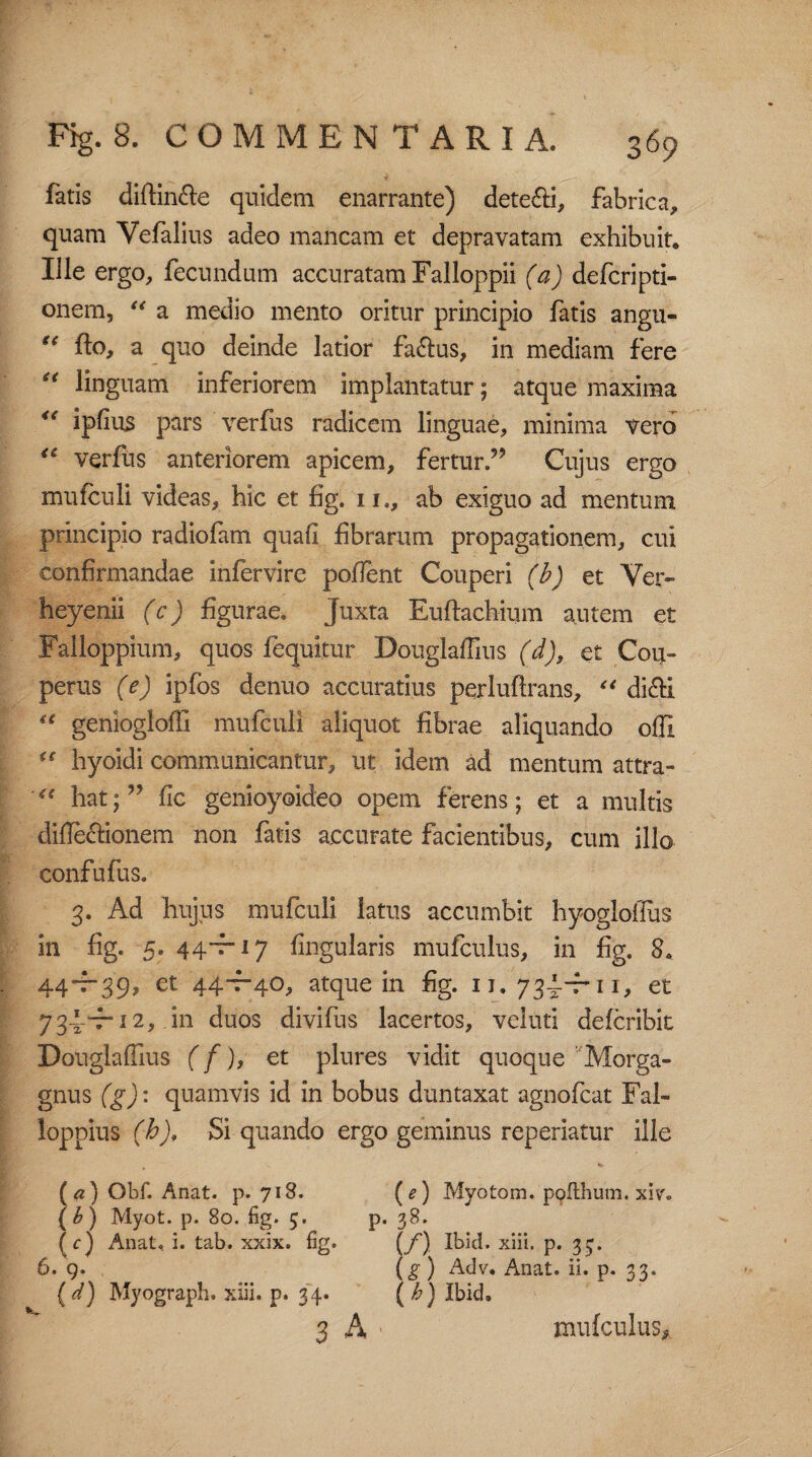 fatis diflin&e quidem enarrante) dete&i, fabrica, quam Vefalius adeo mancam et depravatam exhibuit. Ille ergo, fecundum accuratam Falloppii (a) defcripti- onem, “ a medio mento oritur principio fatis angu- u fto, a quo deinde latior fa&us, in mediam fere “ linguam inferiorem implantatur; atque maxima <s ipfius pars verfus radicem linguae, minima vero <£ verfus anteriorem apicem, fertur.” Cujus ergo mufculi videas, hic et fig. xi,, ab exiguo ad mentum principio radiofam quafi fibrarum propagationem, cui confirmandae infervire pofient Couperi (b) et Ver» heyenii (c) figurae. Juxta Euftachium autem et Falloppium, quos fequitur Douglaffins (d), et Cou- perus (e) ipfos denuo accuratius perluftrans, e< di£fci “ geniogloflx mufculi aliquot fibrae aliquando offi “ hyoidi communicantur, ut idem ad mentum attra- hat; ” fic genioyoideo opem ferens; et a multis diflecfionem non fatis accurate facientibus, cum illo confufus. 3. Ad hujus mufculi latus accumbit hyogloffus in fig. 5. 44*7“ 17 lingularis mufculus, in fig. 8. 44*7-39, et 44-7-40, atque in fig. xi. 73J-fu, et 734-r 12, in duos divifus lacertos, veluti defcribit Douglaflius (f), et plures vidit quoque Morga¬ gnus (g): quamvis id in bobus duntaxat agnofcat Fal- loppius (h). Si quando ergo geminus repedatur ille (a) Obf. Anat. p. 718. (<?) Myotom. poflhum. xiv% (£) Myot. p. 80. fig. 5. p. 38. (y) Anat. i. tab. xxix. fig. (f) Ibid. xiii. p. 357 6. 9. (g) Adv. Anat. ii. p. 33. ( d) Myograph. xiii. p. 34. ( h) Ibid, 3 A mufculus