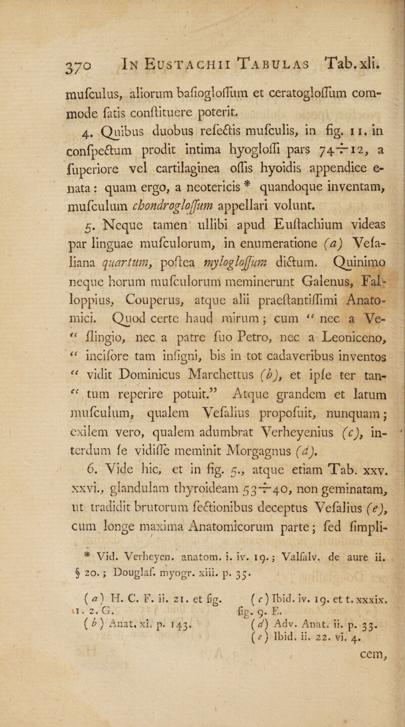 mufculus, aliorum bafiogloffiim et ceratogloffium com¬ mode fatis conftituere poterit. 4. Quibus duobus referis mufculis, ia fig. 11. in confpeftum prodit intima hyogloffi pars 74-7-12, a fuperiore vel cartilaginea offis hyoidis appendice e- nata: quam ergo, a neotericis * quandoque inventam, mufculum chondroglojjmn appellari volunt. 5. Neque tamen ullibi apud Euftachium videas par linguae mufculorum, in enumeratione (a) Vefa- liana quartum, poftea myloglojjum didtum. Quinimo neque horum mu {culorum meminerunt Galenus, Fal- loppius, Couperus, atque alii praeftantiffimi Anato» mici. Quod certe haud mirum ; cum “ nec a Ve- u flingio, nec a patre fuo Petro, nec a Leonieeno, incifore tam infigni, bis in tot cadaveribus inventos “ vidit Dominicus Marchettus (b), et ipfe ter tan- ** tum reperire potuit.” Atque grandem et latum mufculum, qualem Yefalius propofuit, nunquam; exilem vero, qualem adumbrat Yerheyenius (c), in¬ terdum (e vidif e meminit Morgagnus (d). 6. Yide hic, et in fig. 5., atque etiam Tab. xxv. xxvi., glandulam thyroideam 5 3™-40, non geminatam, ut tradidit brutorum fectionibus deceptus Yefalius (e), cum longe maxima Anatomicorum parte; fed fimpli- * V-id. Verlieyen. anatom. i. iv. 19.; Valfalv. de aure ii. \ § 20.; Douglaf. myogr. xiii. p. 35- {a) H. C. F. ii. 21. et fig. ( c) Ibid. iv. 19. et t. xxxix. ’>i. 2. (ji. fia. q. F. ( b J Anat, xi. p. 143, (d) Adv. Anat. ii. p. 33. (e ) Ibid. ii. 22. vi. 4. cem.