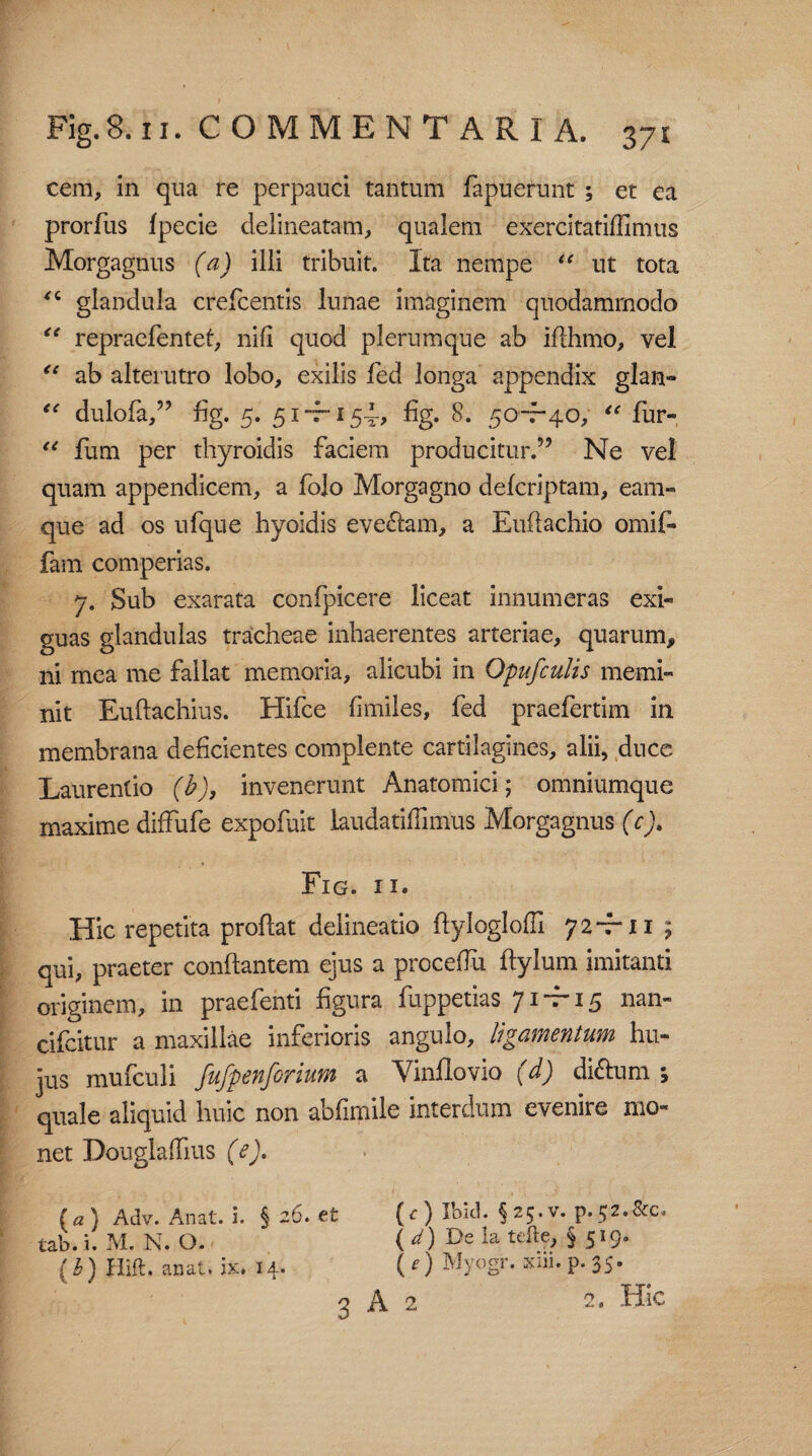 cem, in qua re perpauci tantum fapuerunt ; et ea prorfus fpecie delineatam, qualem exercitatiffimus Morgagnus (a) illi tribuit. Ita nempe “ ut tota 4i glandula crefcentis lunae imaginem quodammodo “ repraefentet, nili quod plerumque ab iflhmo, vel <c ab alterutro lobo, exilis fed longa appendix glan» “ dulofa,” fig. 5. 51 -7-154, fig. 8. 50-T-40, “ fur» u fum per thyroidis faciem producitur.” Ne vel quam appendicem, a fojo Morgagno defcriptam, eam- que ad os ufque hyoidis eveftam, a Euffachio omif- fam comperias. 7. Sub exarata confpicere liceat innumeras exi¬ guas glandulas tracheae inhaerentes arteriae, quarum, ni mea me fallat memoria, alicubi in Opufculis memi¬ nit Euftachius. Hifce fimiles, fed praefertim in membrana deficientes complente cartilagines, alii, duce Laurentio (b), invenerunt Anatomici; omniumque maxime diffufe expofuit laudatiffimus Morgagnus (c). Fig. ii. Hic repetita proflat delineatio ftyloglofll 7 2 -f* 11 ; qui, praeter conflantem ejus a proceffu ftylum imitanti originem, in praefenti figura fuppetias 71-7-15 nan- cifcitur a maxillae inferioris angulo, ligamentum hu¬ jus mufculi fufpenforium a Vinflovio (d) di&um ; quale aliquid huic non abfimile interdum evenire mo¬ net Douglaffius (e). (a) Adv. Anat. i. § 26. et tab. i. M. N. O. ( b) Hift. anat. ix. 14. 3 (c) Ibid. §25*v. p. 52. &c. ( d) De Ia tefte, §519» ( e) Myogr. xiii. p. 35. A 2 2. Hic ry ** 0