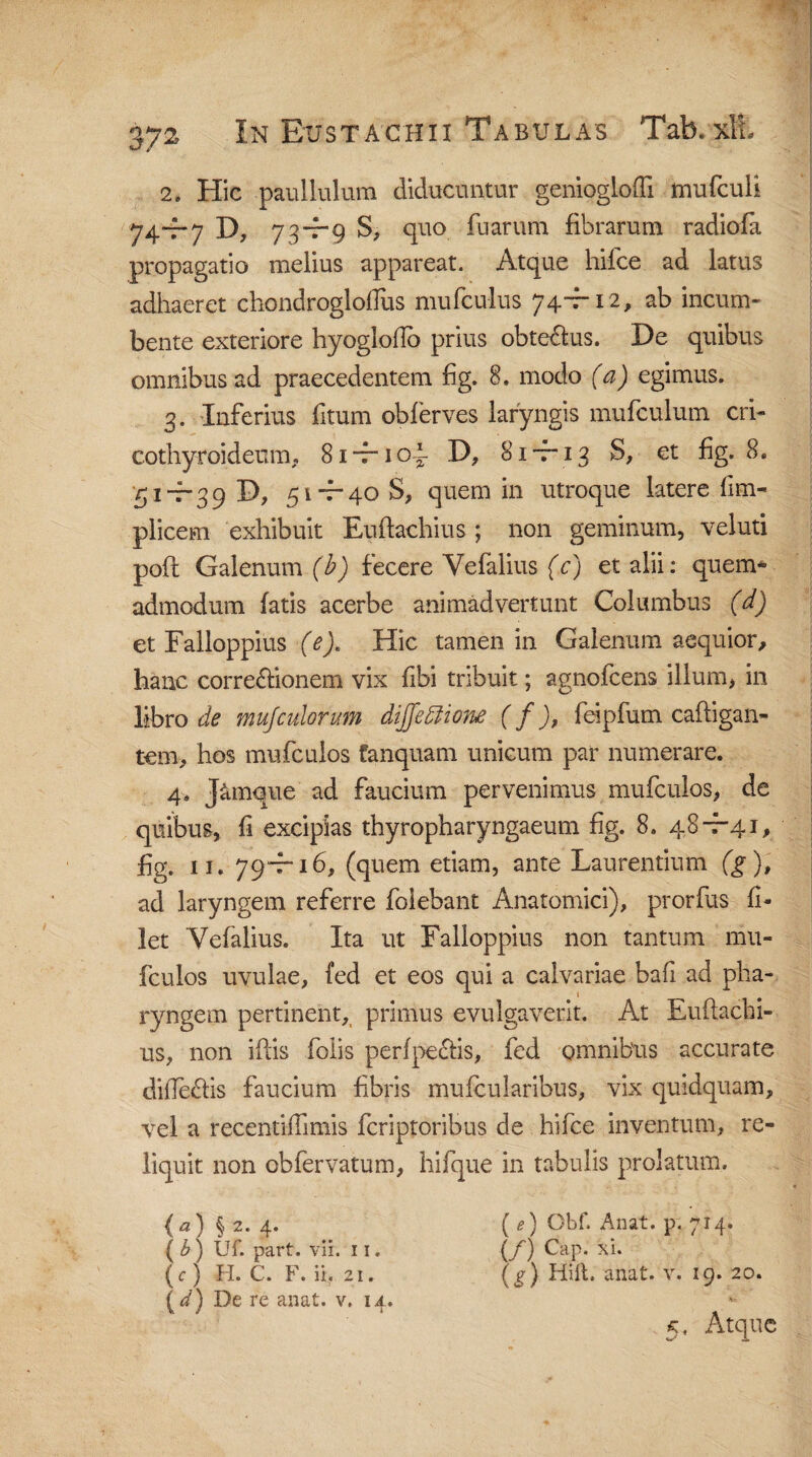 2» Hic paullulum diducuntur genioglofti mufculi 74“f*7 D, 73~f*9 S, quo fu arum fibrarum radiofa propagatio melius appareat. Atque hii.ce ad latus adhaeret chondrogloflus mufcu-lus 74-r 12, ab incum¬ bente exteriore hyoglofio prius obte&us. De quibus omnibus ad praecedentem fig. 8. modo (a) egimus. 3. Inferius fitum oblerves laryngis mufculum cri¬ cothyroideum, 81 *t“ 1 oA D, 8it 13 S, et fig. 8. 5it-39 D, 51-7-40 S, quem in utroque latere fim- plicem exhibuit Euftachius; non geminum, veluti poft Galenum (b) fecere Vefalius (c) et alii: quem* admodum fatis acerbe animadvertunt Columbus (d) et Falloppius (e). Hic tamen in Galenum aequior, hanc corregionem vix fibi tribuit; agnofcens illum, in libro de mu/culorum diffeftione ( f ), feipfum caftigan- tem, hos mufculos fanquam unicum par numerare. 4. J&mque ad faucium pervenimus mufculos, de quibus, fi excipias thyropharyngaeum fig. 8. 48-7-41, fig. 11. 79T-16, (quem etiam, ante Laurentium (g), ad laryngem referre folebant Anatomici), prorfus fi¬ let Vefalius. Ita ut Falloppius non tantum mu¬ fculos uvulae, fed et eos qui a calvariae bafi ad pha¬ ryngem pertinent, primus evulgaverit. At Euftachi¬ us, non iftis folis perfpe&is, fed omnibus accurate difteftis faucium fibris mufcularibus, vix quidquam, vel a recentifTimis fcriptoribus de hifce inventum, re¬ liquit non obfervatum, hifque in tabulis prolatum. (a) §2. 4. ( e) Obf. Anat. p. 714* (£) Uf. part. vii. 11. (/) Cap. xi. (c) H. C. F. ii. 21. (g) Hift. anat. v. 19. 20. (</) De re anat. v. 14. - 5, Atque