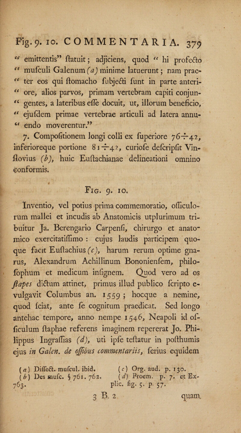 ** emittentis” ftatuit; adjiciens, quod “ hi profero (t mufculi Galenum (a) minime latuerunt; nam prae» <c ter eos qui ftomacho fubje&i funt in parte anteri- u ore, alios parvos, primam vertebram capiti conjun- “ gentes, a lateribus ede docuit, ut, illorum beneficio, “ ejufdem primae vertebrae articuli ad latera annu- “ endo moverentur.” 7. Compofitionem longi colli ex fuperiore 76-7-42, inferioreque portione 81-7-4?, curiofe defcripfit Yin- flovius (b), huic Euftachianae delineationi omnino conformis. Fig. 9. 10. Inventio, vel potius prima commemoratio, olliculo- rum mallei et incudis ab Anatomicis utplurimum tri¬ buitur Ja. Berengario Carpenfi, chirurgo et anato¬ mico exercitatidimo : cujus laudis participem quo¬ que facit Euftachius (c), harum rerum optime gna¬ rus, Alexandrum Achillinum Bononienfem, philo- fophum et medicum infignem. Quod vero ad os ftapes di&um attinet, primus illud publico fcripto e» vulgavit Columbus an. 1559 ; hocque a nemine, quod fciat, ante fe cognitum praedicat. Sed longo antehac tempore, anno nempe 1546, Neapoli id of- ficulum ftaphae referens imaginem repererat Jo. Phi¬ lippus Ingraflias (d), uti ipfe teftatur in pofthumis ejus in Galen. de offibus commentariis, ferius equidem [a) Diffe6t.mufcul.ibid. (c) Org. aud. p. 130. (b) Des mufc. §761.762, (d) Proem. p. 7. et Ex- 763. ' plic. fig. 5. p. 57. 3 B. 2 quam,