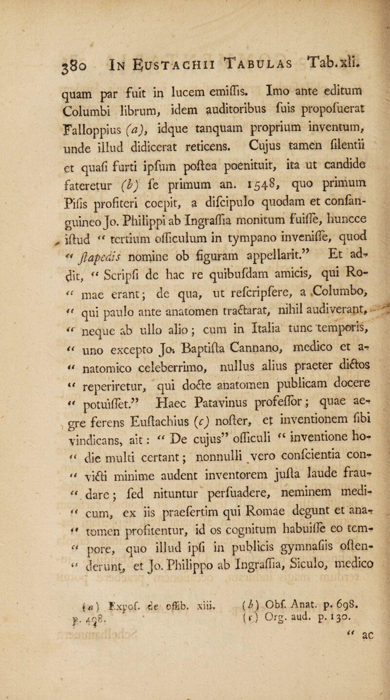 quam par fuit in lucem emiffis. Imo ante editum Columbi librum, idem auditoribus fuis propofuerat Falloppius (a), idque tanquam proprium inventum, unde illud didicerat reticens. Cujus tamen filentii et quafi furti ipfum poftea poenituit, ita ut candide fateretur (b) fe primum an. 1548, quo primum Pifis profiteri coepit, a difcipulo quodam et confan- guineojo. Philippi ab Ingraflia monitum fuiffe, huncce ^ iflud “ tertium officulum in tympano invenifle, quod « Jlapedis nomine ob figuram appellarit ” Et ad-? dit, “ Scripfi de hac re quibufdam amicis, qui Ro« ^ mae erant; de qua, ut refcripfere, a Columbo, ** qui paulo ante anatomen tradlarat, nihil audiverant, u neque ab ullo alio; cum in Italia tunc temporis, « uno excepto Jo* Baptida Cannano, medico et a-? u natomico celeberrimo, nullus alius praeter didlos ie reperiretur, qui do<de anatomen publicam docere  potuiflet.” Haec Patavinus profefior; quae ae^ gre ferens Euftachius (c) noder, et inventionem fibi vindicans, ait: “ De cujus” officuli “ inventione ho- <( die multi certant; nonnulli vero conficientia con*  vifti minime audent inventorem jufia laude frau- £{ dare; fed nituntur perfuadere, neminem medi- ** cum, ex iis praefertim qui Romae degunt et ana-? f* tomen profitentur, id os cognitum habuille eo tem-  pore, quo illud ipfi in publicis gymnafiis oden- “ derunt, et Jo. Philippo ab Ingraffia, Siculo, medico F.xpof. ce ofEb. xiih (b) Obf. Anat. p. 69S. f, 438. “ • “ (0 Org. and. p. 130.