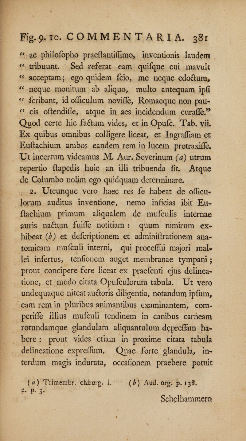 fe ac philofopho praeftantidimo, inventionis laudem u tribuunt. Sed referat eam quifque cui mavult ■l acceptam; ego quidem fcio, me neque edonum, “ neque monitum ab aliquo, multo antequam ipfi “ fcribant, id odiculum no vide, Romaeque non pau- “ cis oftendide, atque in aes incidendum curaAe.5* Quod certe hic faftum vides, et in Opufc. Tab. vii. Ex quibus omnibus colligere liceat, et Ingradiam et Euftachium ambos eandem rem in lucem protraxide. Ut incertum videamus M. Aur. Severinum (a) utrum repertio ftapedis huic an illi tribuenda dt. Atque de Columbo nolim ego quidquam determinare. 2. Utcunque vero haec res fe habeat de odicu- lorum auditus inventione, nemo inficias ibit Eu¬ ftachium primum aliqualem de mufculis internae auris naftum fui de notitiam : quum nimirum ex¬ hibeat (b) et defcriptionem et adminiftrationem ana¬ tomicam mufculi interni, qui procedui majori mal¬ lei infertus, tenfionem auget membranae tympani; prout concipere fere liceat ex praefenti ejus delinea¬ tione, et modo citata Opufculorum tabula. Ut vero undequaque niteat auftoris diligentia, notandum ipfum, eam rem in pluribus animantibus examinantem, com- peride illius mufculi tendinem in canibus carneam rotundamque glandulam aliquantulum depredam ha¬ bere : prout vides etiam in proxime citata tabula delineatione expredum. Quae forte glandula, in-? terdum magis indurata, occadonem praebere potuit [a) Trimembr. chirurg. i. (6) Aud.org. p. 138. 2. p. 3, SchelhammerQ 1