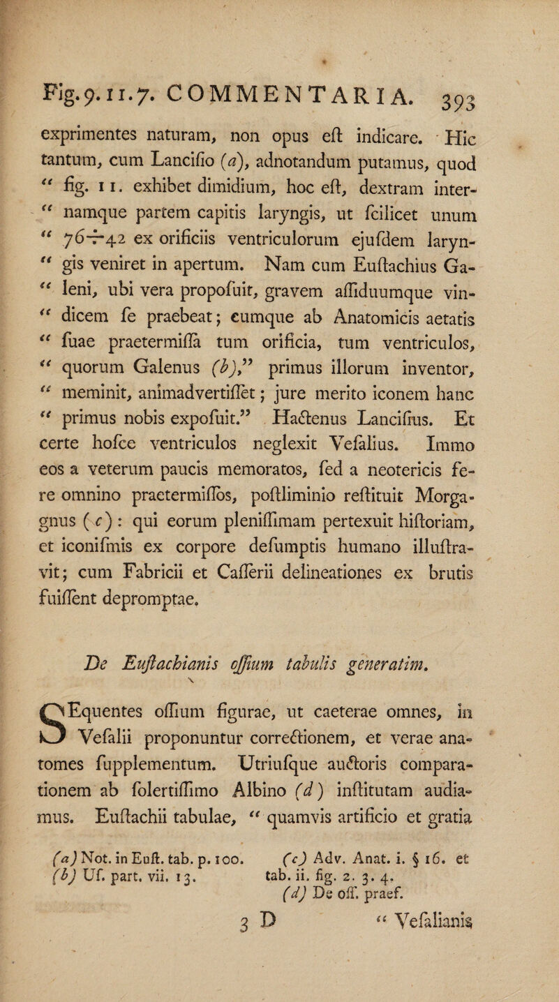 exprimentes naturam, non opus eft indicare. Hic tantum, cum Lancifio (a), adnotandum putamus, quod “ % 11. exhibet dimidium, hoc eft, dextram inter- “ namque partem capitis laryngis, ut fcilicet unum “ 76-7-42 ex orificiis ventriculorum ejufdem laryn- “ gis veniret in apertum. Nam cum Euftachius Ga- “ leni, ubi vera propofuit, gravem afliduumque vin- “ dicem fe praebeat; cumque ab Anatomicis aetatis “ fuae praetermifia tum orificia, tum ventriculos, u quorum Galenus (b)” primus illorum inventor, “ meminit, animadvertifiet; jure merito iconem hanc u primus nobis expoliat.” Ha6lenus Lancifius. Et certe holce ventriculos neglexit Vefalius. Immo eos a veterum paucis memoratos, fed a neotericis fe¬ re omnino praetermifios, poftliminio refiituit Morga« gnus ( c) : qui eorum plenifllmam pertexuit hiftoriam, et iconifmis ex corpore defumptis humano illuftra- vit; cum Fabricii et Caflerii delineationes ex brutis fuiflent depromptae. De Euftachianis cffium tabulis gener at im. \ SEquentes oflium figurae, ut caeterae omnes, in Vefalii proponuntur corregionem, et verae ana- tomes fupplementum. Utriulque auftoris compara» tionem ab folertifiimo Albino (d) inftitutam audia¬ mus. Euftachii tabulae, “ quamvis artificio et gratia (a) Not. in Eoft. tab. p. ioo. (c) Adv. Anat. i. § 16. et (b) Uf. part. vii. 13. tab. ii. fig. 2. 3. 4. (d) De off. praef. 3 D “ Velalianis