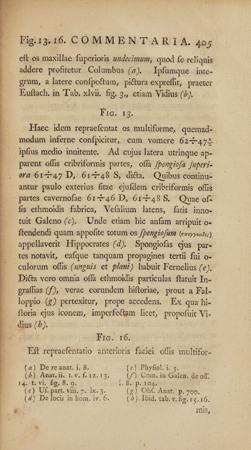 eft os maxillae fuperioris undecimum, quod fe reliquis addere profitetur Columbus (a). Ipfumque inte¬ grum, a latere confpe&um, piatura expreffit, praeter Euftach. in Tab. xlvii. fig. 3., etiam Vidius (b). Fig. 13. Haec idem repraefentat os multiforme, quemad¬ modum inferne confpicitur, cum vomere 62-7-474. iplius medio innitente. Ad cujus latera utrinque ap¬ parent offis cribriformis partes, ofla fpongiofa juperi- ora 61-7-47 D, 61-7-48 S, difta. Quibus continu¬ antur paulo exterius fitae ejufdem cribriformis offis partes cavernofae 61-7-46 D, 61-7-48 S. Quae of¬ fis ethmoidis fabrica, Yefalium latens, fatis inno» tuit Galeno (c). Unde etiam hic anfam arripuit o- ftendendi quam appofite totum os fpongiofum {<T7toyyoHhg) appellaverit Hippocrates (d). Spongiofas ejus par¬ tes notavit, eafque tanquam propagines tertii fui o» culorum offis (unguis et plani) habuit Fernelius (e). Dicla vero omnia ofla ethmoidis particulas ffatuit In- graffias (f), verae eorundem hiftoriae, prout a Fal- loppio (g) pertexitur, prope accedens. Ex qua hi« fforia ejus iconem, imperfe&am licet, propofuit Yi» dius (b). Fig. 16. Eft repraefentatio anterioris faciei offis multifor- (a) De re anat. i. 8. (e) Phy fio!, i. 3. (b) Anat.ii. t. v. f. 12.13. (/) Cora. ia Gaien. de ofT. 14. t. vi. lig. 8. 9. i. 8. p. 104. (c) Uf.part. viii. 7. ix. 3. (g) Obf. Anat, p. 700. (d) De locis in hom. iv. 6. (b) Ibid, tab. v. fig. 15.16. mis.