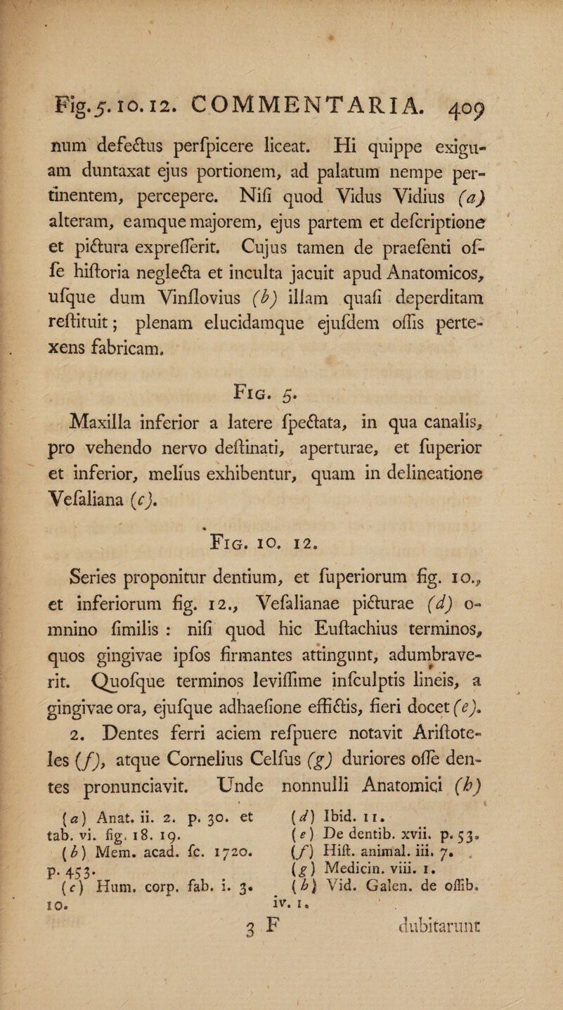 num defe&us perfpicere liceat. Hi quippe exigu- am duntaxat ejus portionem, ad palatum nempe per¬ tinentem, percepere. Nili quod Yidus Vidius (a) alteram, eamque majorem, ejus partem et defcriptione et piftura expreflerit. Cujus tamen de praefenti of» fe hiftoria negle&a et inculta jacuit apud Anatomicos, ulque dum Vinflovius (b) illam quali deperditam reftituit; plenam elucidamque ejufdem offis perte¬ xens fabricam. Fig. 5. Maxilla inferior a latere fpe&ata, in qua canalis, pro vehendo nervo deflinati, aperturae, et fuperior et inferior, melius exhibentur, quam in delineatione Vefaliana (cj. % Fig. io. 12. Series proponitur dentium, et fuperiorum fig. 10., et inferiorum fig. 12., Vefalianae pifturae (d) mnino fimilis : nili, quod hic Euftachius terminos, quos gingivae ipfos firmantes attingunt, adumbrave¬ rit. Quofque terminos leviffime infculptis lineis, a gingivae ora, ejufque adhaefione efficis, fieri docet (e). 2. Dentes ferri aciem refpuere notavit Ariftote» les (f), atque Cornelius Celfus (g) duriores olle den¬ tes pronunciavit. Unde nonnulli Anatomici (h) (a) Anat. ii. 2. p. 30. et tab. vi. fig, 1S. 19. (b) Mem. acad. fc. 1720. P* 453* . (c) Hum, corp. fab. 1. 3. 10. (d) Ibid. 11. (e) De dentib. xvii. p. 53« (f) Hift. animal, iii. 7. (g) Medicin. viii. 1. \h) Vid. Galen. de offib. iv. 1. dubitarunt