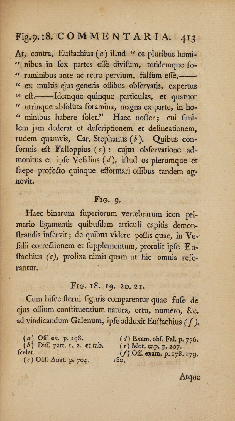 At, contra, Euftachius (a) illud “ os pluribus homi- <e nibus in fex partes ede divifum, totidemque fo- “ raminibus ante ac retro pervium, falfum ede,—- “ ex multis ejus generis odibus obleryatis, expertus <c ——Idemque quinque particulas, et quatuor “ utrinque abfoluta foramina, magna ex parte, in ho- “ minibus habere folet.” Haec nofter; cui fimi- lem jam dederat et defcriptionem et delineationem, rudem quamvis, Car. Stephanus (£). Quibus con¬ formis eft Falloppius (c) : cujus obfervatione ad- monitus et ipfe Vefalius (d), iftud os plerumque et faepe profe&o quinque efformari odibus tandem ag¬ novit. Fig. 9. Haec binarum fuperiorum vertebrarum icon pri¬ mario ligamentis quibufdam articuli capitis demon- ftrandis infervit; de quibus videre poliis quae, in Ve-> falii corregionem et fupplementum, protulit ipfe Eu¬ ftachius (e), prolixa nimis quam ut hic omnia refe¬ rantur. Fig. 18. 19. 20. 21. Cum hifce fterni figuris comparentur quae fufe de ejus odium conftituentium natura, ortu, numero, &c. ad vihdicandum Galenum, ipfe adduxit Euftachius (f)» (a) OIT. ex. p. igS, (V) Exam. obf. Fal. p.776« (b) DifT. part. 1« 2. et tab. (e) Mot. cap. p. 207. {/) OIT. exara, p. 178.179, (c) Obf. Anat. p. 704. 180, Atque