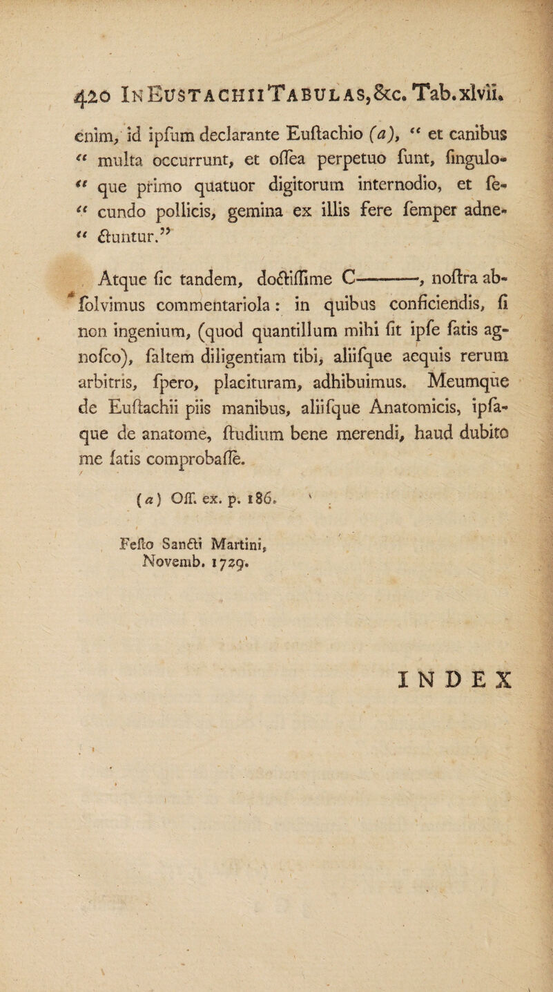 4&o InEustaghiiTabulas,8cc.Tab.xivil* enim/ id ipfum declarante Eufiachio (a), “ et canibus “ multa occurrunt, et ofiea perpetuo funt, fingulo- €t que primo quatuor digitorum internodio, et fe- u eundo pollicis, gemina ex illis fere femper adne- u &untur.?> Atque fic tandem, do&iffime C-—, noftra ab- folvimus commentariola: in quibus conficiendis, fi non ingenium, (quod quantillum mihi fit ipfe fatis ag- nofco), faltem diligentiam tibi, aliifque aequis rerum arbitris, fpero, placituram, adhibuimus. Meumque de Euftachii piis manibus, aliifque Anatomicis, ipfia- que de anatome, ftudium bene merendi, haud dubito me fatis comprobafie. (a) OiT. ex. p. 186* ' . * Fello Sanftt Martini, Novemb. 1729. INDEX