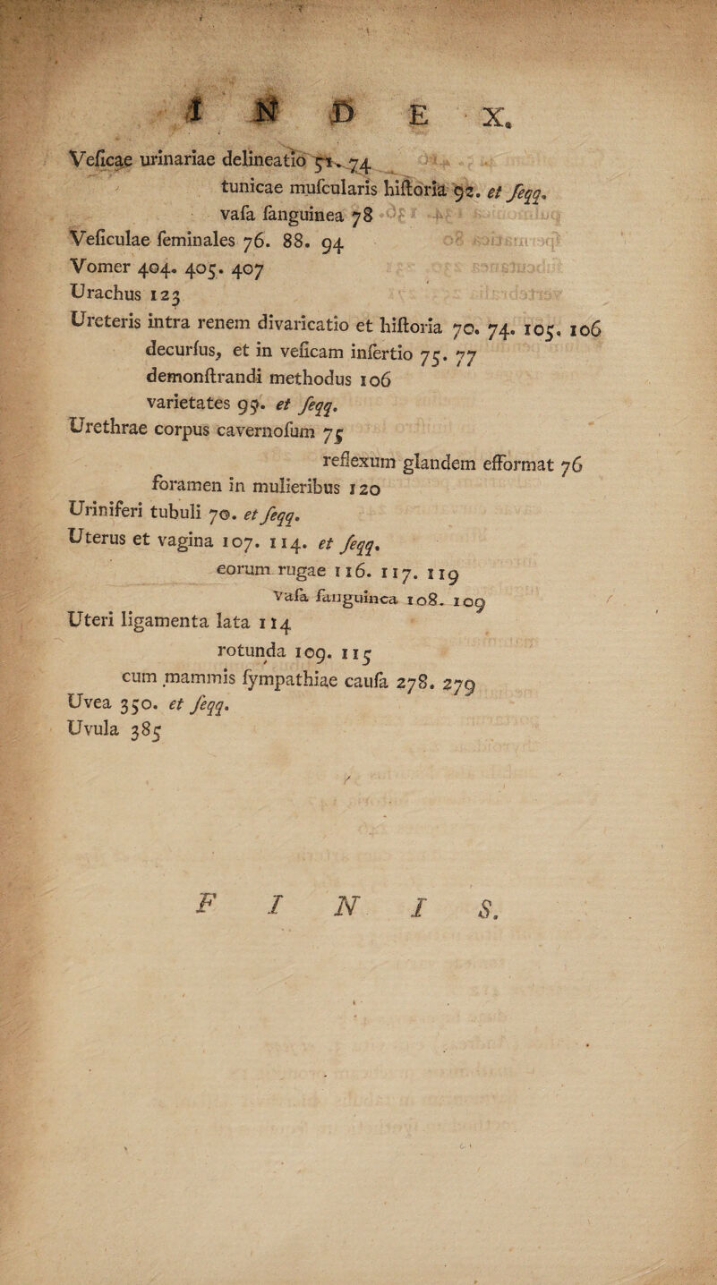 t 1 N fi E • X. Veficae urinariae delineatio 5^.74 tunicae mufcularis liifloria 92. et feqq* vafa languinea 78 Veficulae feminales 76. 88. 94 Vomer 404. 405 . 407 Urachus 123 Ureteris intra renem divaricatio et hiftoria 70. 74. 105, 106 decurfus, et in veficam inlertio 73. 77 demonftrandi methodus 106 varietates 95. et feqq. Urethrae corpus cavernofum 7^ reflexum glandem efFormat 76 foramen in mulieribus 120 Uriniferi tubuli 7©. et feqq» Uterus et vagina 107. 114. et feqq% eorum rugae 116. 117. 5 19 Vaia ftinguinca io8_ 109 Uteri ligamenta lata 114 rotunda 109. 11 <- cum mammis fympathiae caufa 278. 279 Uvea 350. et feqq. Uvula 385 F I N I S. L- '