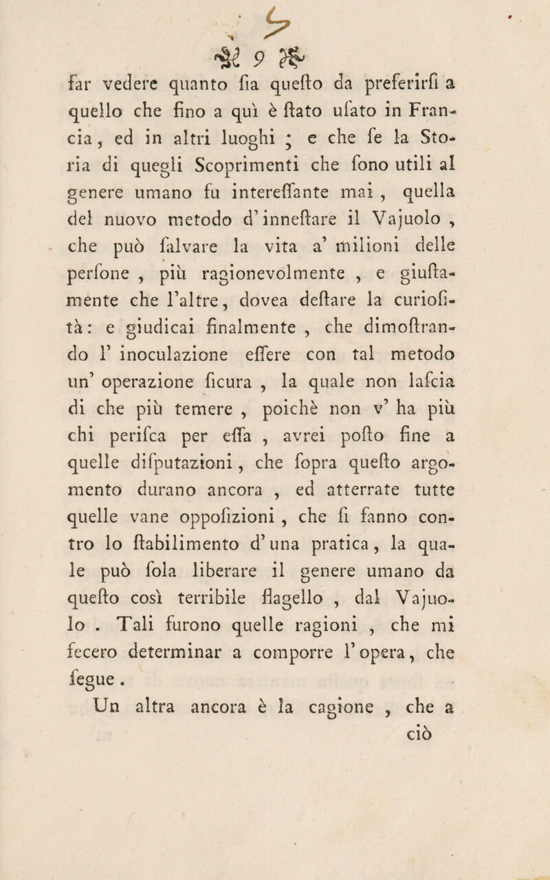 far vedere quanto fia quello da preferirli a quello che fino a qui è fiato ulato in Fran¬ cia , ed in altri luoghi * e che le la Sto¬ ria di quegli Scoprimenti che fono utili al genere umano fu intereflante mai , quella del nuovo metodo cì’inneftare il Vajuolo , che può falvare la vita a’ milioni delle A perfone , piu ragionevolmente , e giufia- mente che l’altre, dovea defiare la curiolì- tà : e giudicai finalmente , che dimoftran- do T inoculazione effere con tal metodo un’ operazione ficura , la quale non lafcia di che piu temere , poiché non v’ ha più chi perifca per efia , avrei pollo fine a quelle deputazioni, che fopra quello argo¬ mento durano ancora , ed atterrate tutte quelle vane opposizioni , che fi fanno con¬ tro lo ftabilimento d’una pratica, la qua¬ le può loia liberare il genere umano da quello così terribile flagello , dal Vajuo¬ lo . Tali furono quelle ragioni , che mi fecero determinar a comporre l’opera, che fegue . Un altra ancora è la cagione , che a ciò