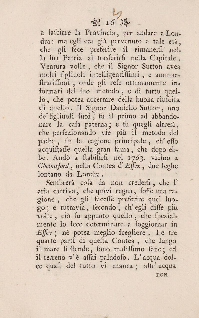 Vf 16 fa a lafdare la Provincia, per andare a Lon¬ dra: ma egli era già pervenuto a tale età, che gli fece preferire il rimanerli nel¬ la fua Patria al trasferirfi nella Capitale » Ventura volle , che il Signor Sutton avea molti figliuoli intelligentiffimi , e ammae- fìratiffimi , onde gli refe ottimamente in¬ formati dei fuo metodo , e di tutto quel¬ lo, che potea accertare della buona riufcita di quello. Il Signor Daniello Sutton, uno de’figliuoli fuoi , fu il primo ad abbando¬ nare la cafa paterna ; e fu quegli altresì, che perfezionando vie piu il metodo dei padre , fu la cagione principale , eh’ efio acquifiaffe quella gran fama, che dopo eb¬ be. Andò a ftabilirfi nel 17Ò3. vicino a Chelmsford, nella Contea d’Effex , due leghe lontano da Londra. Sembrerà colà da non crederfi , che F aria cattiva, che quivi regna, foffe una ra¬ gione , che gli faceffe preferire quel luo¬ go * e tuttavia, fecondo , eh’ egli dille piu volte , ciò fu appunto quello , che fpezial- mente io fece determinare a foggiornar in Ejjex * nè potea meglio fcegliere . Le tre quarte parti di quella Contea , che lungo il mare fi (fende, fono malilfimo fané* ed il terreno v’ è affai paludofo. L’acqua dol¬ ce quafi del tutto vi manca ; altr’ acqua non