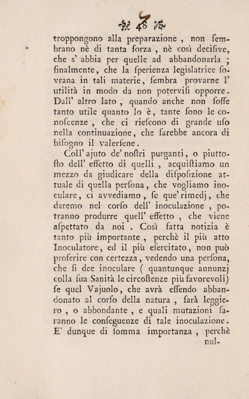froppongono alla preparazione , non fem- brano nè di tanta forza , nè così decifive, che s’ abbia per quelle ad abbandonarla • finalmente, che la fperienza legislatrice fo- vrana in tali materie, fembra provarne P utilità in modo da non potervifi opporre. Dall’ altro lato , quando anche non foffe tanto utile quanto lo è, tante fono le co- nofcenze , che ci riefcono di grande ufo nella continuazione, che farebbe ancora di bifogno il valerfene. ColPajuto de’ nofiri purganti, o piutto- flo dell’ effetto di quelli , acquiftiamo un mezzo da giudicare della difpofizione at¬ tuale di quella perfona, che vogliamo ino¬ culare, ci avvediamo, fe que’rimedj, che daremo nel corfo dell’ inoculazione , po¬ tranno produrre quell’ effetto , che viene afpettato da noi . Così fatta notizia è tanto più importante , perchè il più atto Inoculatoli, ed il più efercitato, non può proferire con certezza, vedendo una perfona, che fi dee inoculare ( quantunque annunzj colla fua Sanità le circoftenze più favorevoli) fe quel Vajuolo, che avrà effendo abban¬ donato al corfo della natura , farà leggie¬ ro , o abbondante , e quali mutazioni fa¬ ranno le confeguenze di tale inoculazione. E' dunque di iomma importanza , perchè nul-