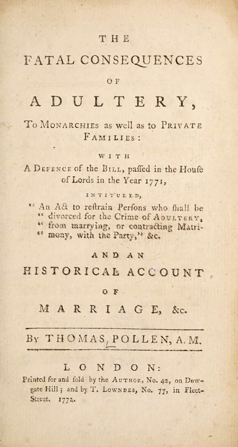 FATAL CONSEQUENCES O F ADULTERY, To Monarchies as well as to Private F am i li es : W I T H A Defence of the Bill, palled in the Houle of Lords in the Year 1771, INTI T’U -L £ t>, ** An A£t to retrain Perfons who fh&H he ** divorced for the Crime of Adultery* *4 (mm mwtrymg* m coatra&iAg M&'trL many2 with the Party,” AND AN HISTORICAL ACCOUNT O F M A Pv R I A G E, &c. By TH O M AS, POLLEN, A. M, 1 LONDON: Printed for and fold by the Author, No. 42, on Dow- gate Hill 3 and by T. Lowndes, No, 77, in Fleet- Street.. 1772^
