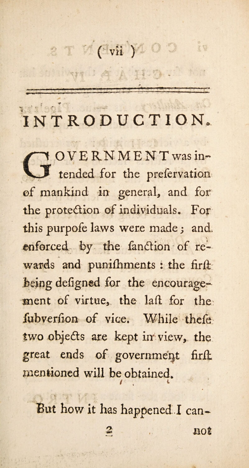 <1 ?1 ■' -. ---- % s' r INTRODUCTION. •«*- . ti - V * • V / OYERNME N T was in- tended for the prefervation of mankind in general, and for the protection of individuals. For this purpofe laws were made; and, enforced by the fandtion of re¬ wards and punifhments 1 the fir ft being defigned for the encourage¬ ment of virtue, the laft for the fubverfion of vice. While thefe two objedts are kept iir view, the great ends of government firft mentioned will be obtained. / . *■ But how it has happened I can-