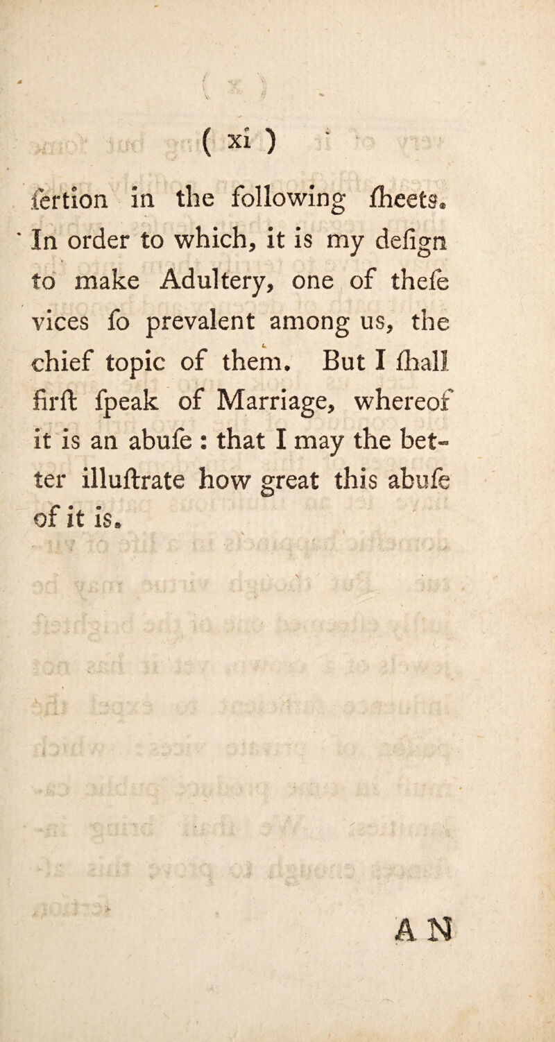 fertion in the following Iheets. ' In order to which, it is my defign to make Adultery, one of thefe vices fo prevalent among us, the chief topic of them. But I (hall firft fpeak of Marriage, whereof it is an abufe : that I may the bet¬ ter illuftrate how great this abufe of it is.