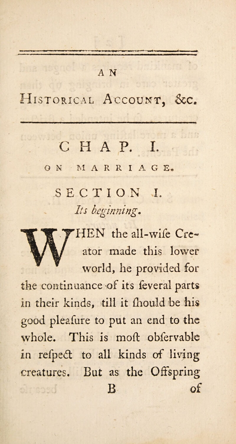 A N Historical Account, &c. C H A. P. I, G N M A R R I A G E. S E C T I O N I. Its beginning. f TTHEN the all-wife Cre~ %/%/ ator made this lower world, he provided for the continuance of its feveral parts in their kinds, till it ihould be his good pleafure to put an end to the whole. This is moft obfervable in refpedl to all kinds of living creatures. But as the Offspring B of