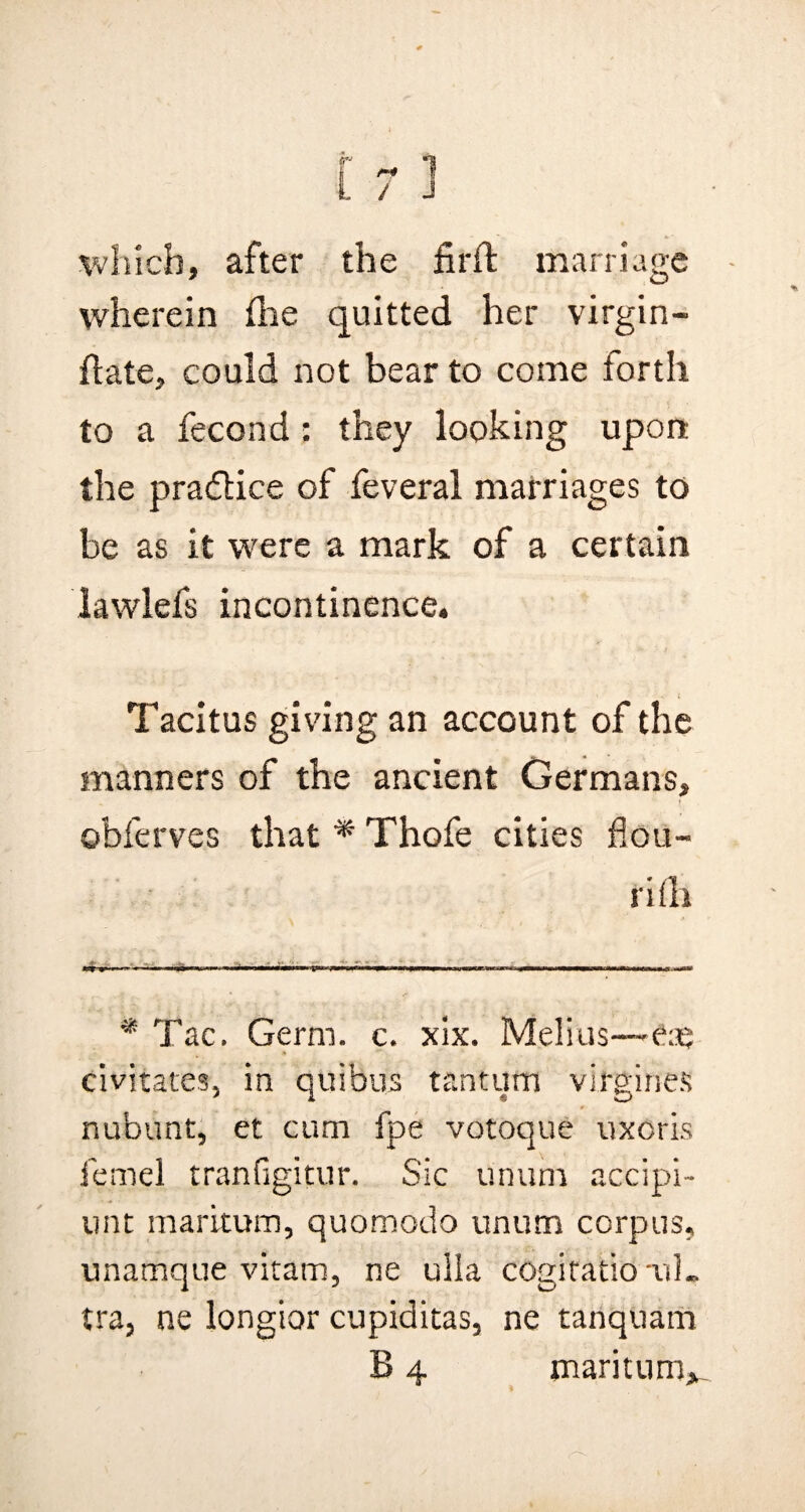 / J which, after the firft marriage wherein {lie quitted her virgin- flate, could not bear to come forth to a fecond: they looking upon the practice of feveral marriages to be as it were a mark of a certain lawlefs incontinence. Tacitus giving an account of the manners of the ancient Germans, obferves that * Thofe cities flou- ri ill - » ... —■ * Tac, Germ. c. xix. Melius—eaj civitates, in quibus tantutn virgines nubunt, et cum fpe votoque uxoris femel tranfigitur. Sic unum accipi- unt maritum, quomodo unum corpus, unamque vitam, ne ulla cogitatio tiL tra, ne longior cupiditas, ne tanquam B 4 maritum.