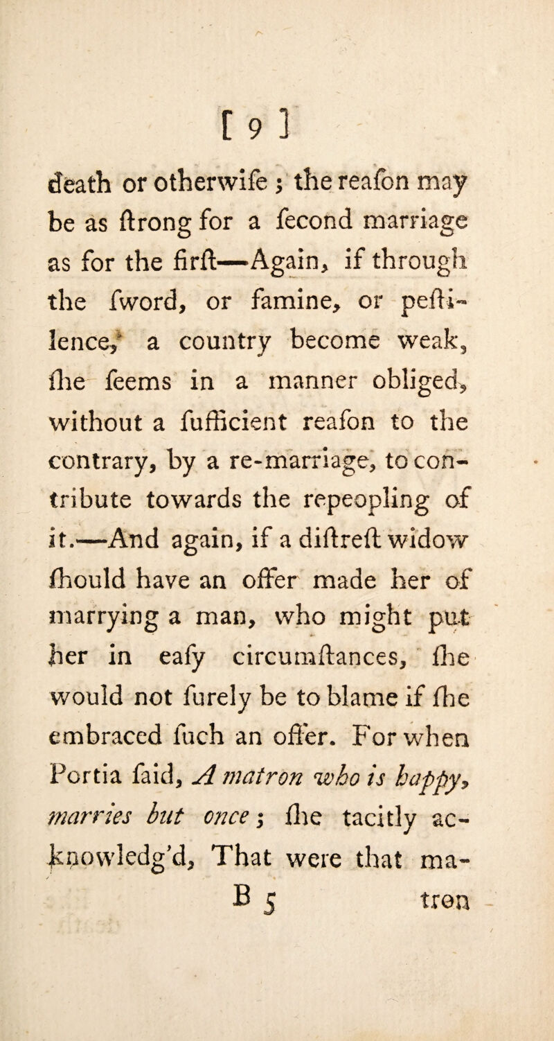 *• * death or otherwife ; the reafon may be as ftrong for a fecond marriage as for the firft—Again, if through the fword, or famine, or peffi~ lence/ a country become weak, file feems in a manner obliged, without a fufficient reafon to the contrary, by a re-marriage, to con¬ tribute towards the repeopling of it.—And again, if a didrefl widow fhould have an offer made her of marrying a man, who might put her in eafy circumftances, fhe would not furely be to blame if fhe embraced fuch an offer. For when Portia faid, A matron who is happy, marries but once; fhe tacitly ac¬ knowledg’d, That were that ma- B 5 tron