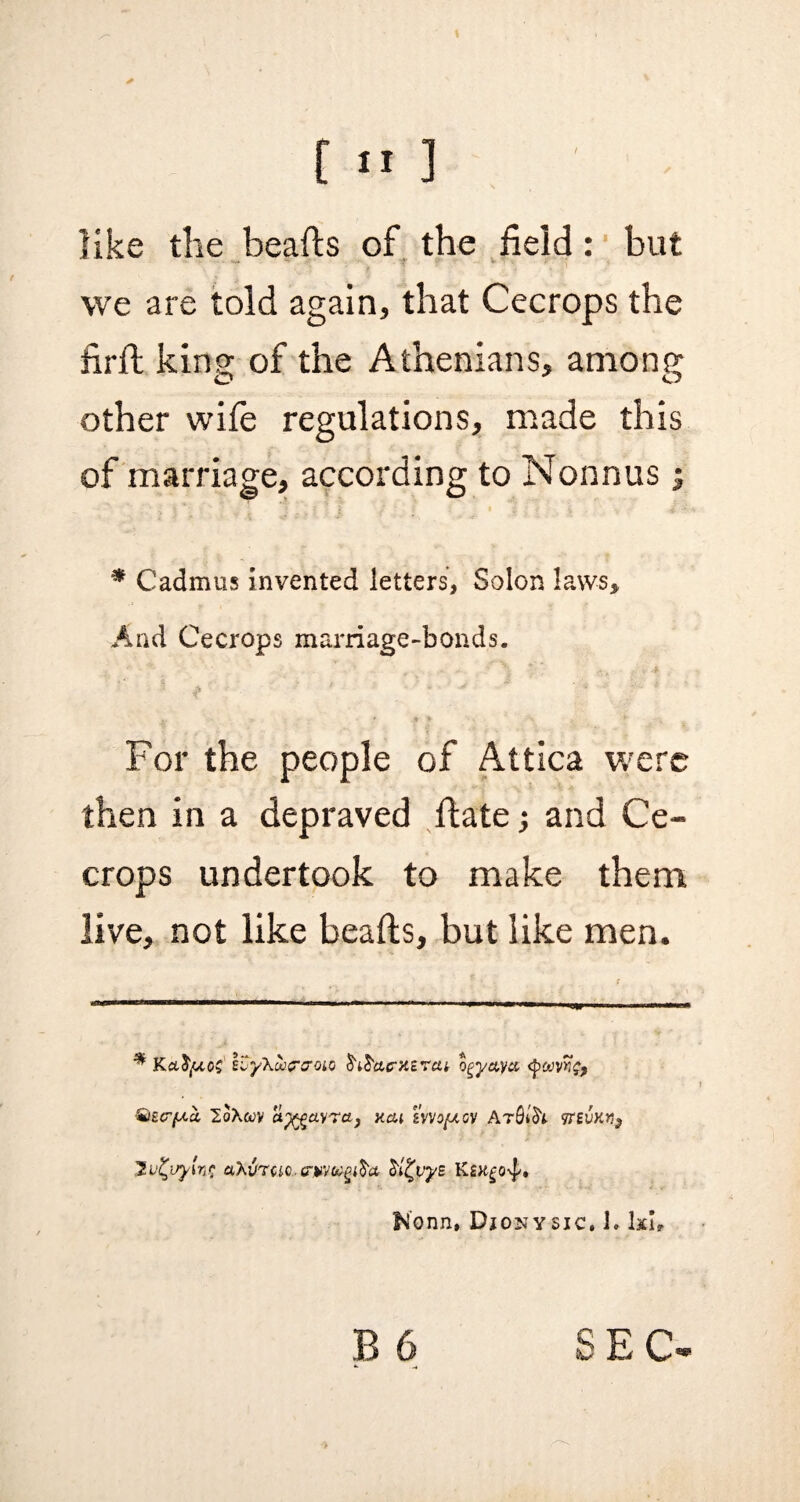 like the beafts of the field: but we are told again, that Cecrops the firft king of the Athenians, among other wife regulations, made this of marriage, according to Nonnus; * Cadmus Invented letters, Solon laws. And Cecrops marriage-bonds. For the people of Attica were then in a depraved ftate; and Ce¬ crops undertook to make them live, not like beafts, but like men. * Ketfytos IvyXuicrtTOio ogyayx Qect(j.u 2oXwv a%gav?ct) xcu ivvo/uoy Ar$lfo 9teukw, Ju^vyins ahVTCic. crwgifra o'i^vyE Ksxgo^, Nonn, Djonysjc, 1. kb ■> SEC