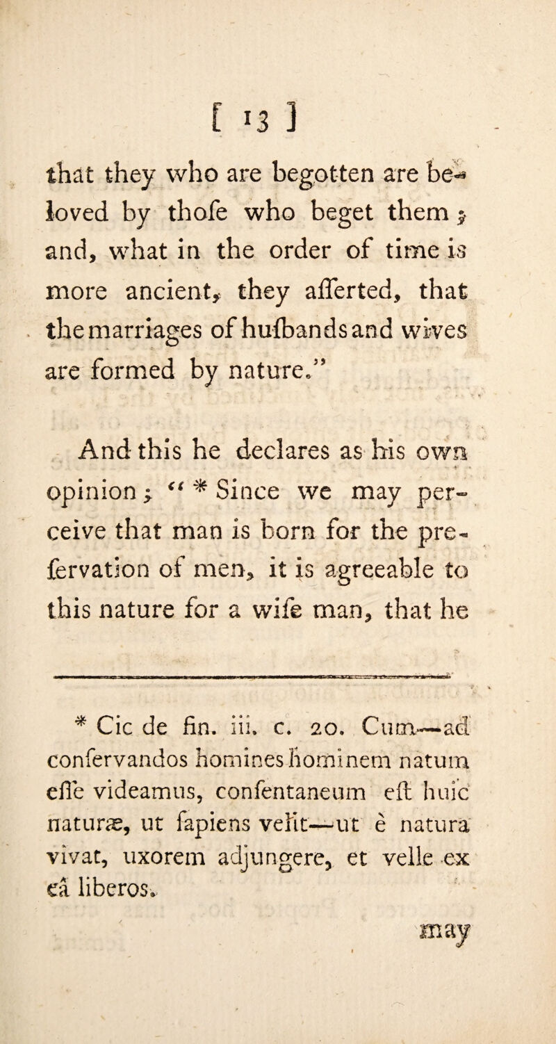 that they who are begotten are be¬ loved by thofe who beget them > and, what in the order of time is more ancient, they aflerted, that the marriages of hufbandsand wives are formed by nature.” And this he declares as his own opinion j “ * Since we may per¬ ceive that man is born for the pre- fervation of men, it is agreeable to this nature for a wife man, that he * Cic de fin. iii. c. 20. Cum.—ad confervandos homines homineni natum efie videamus, confentaneum eft huic naturae, ut fapiens velit—ut e natura vivat, uxorem adjungere, et velle ex ea liberos. may