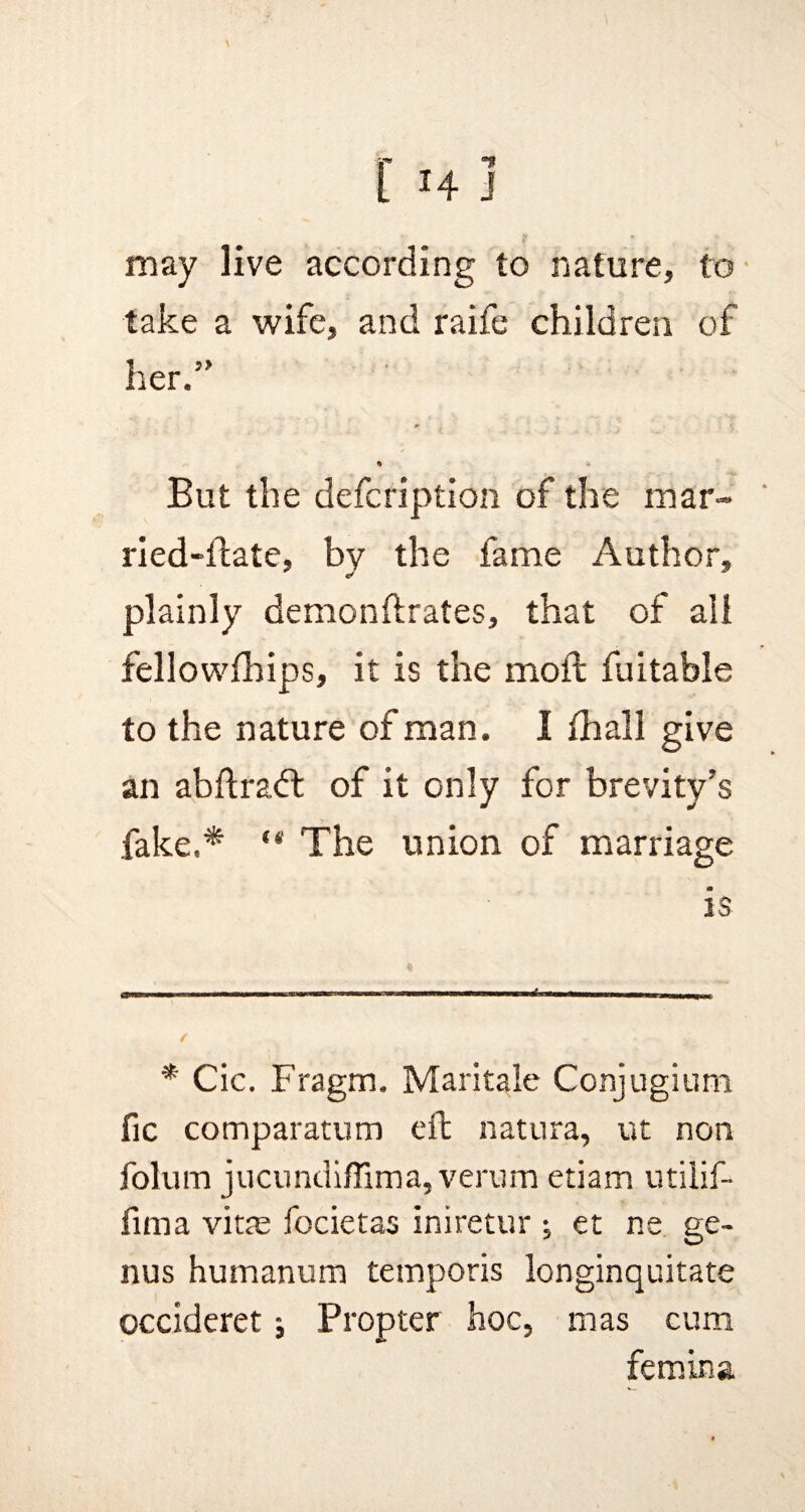 may live according to nature, to take a wife, and raife children of her.” m ■ f - « * But the defcription of the mar- ried-flate, bv the fame Author, plainly demonftrates, that of all fellowfhips, it is the moil fuitable to the nature of man. I {hall give an abftradt of it only for brevity’s fake.* The union of marriage is * Cic. Fragm. Maritale Conjugium fie comparatum eft natura, ut non folum jucundiffima,verum etiam utilif- fima vitre focietas iniretur j et ne ge¬ nus humanum temporis longinquitate occideret; Propter hoc, mas cum femina