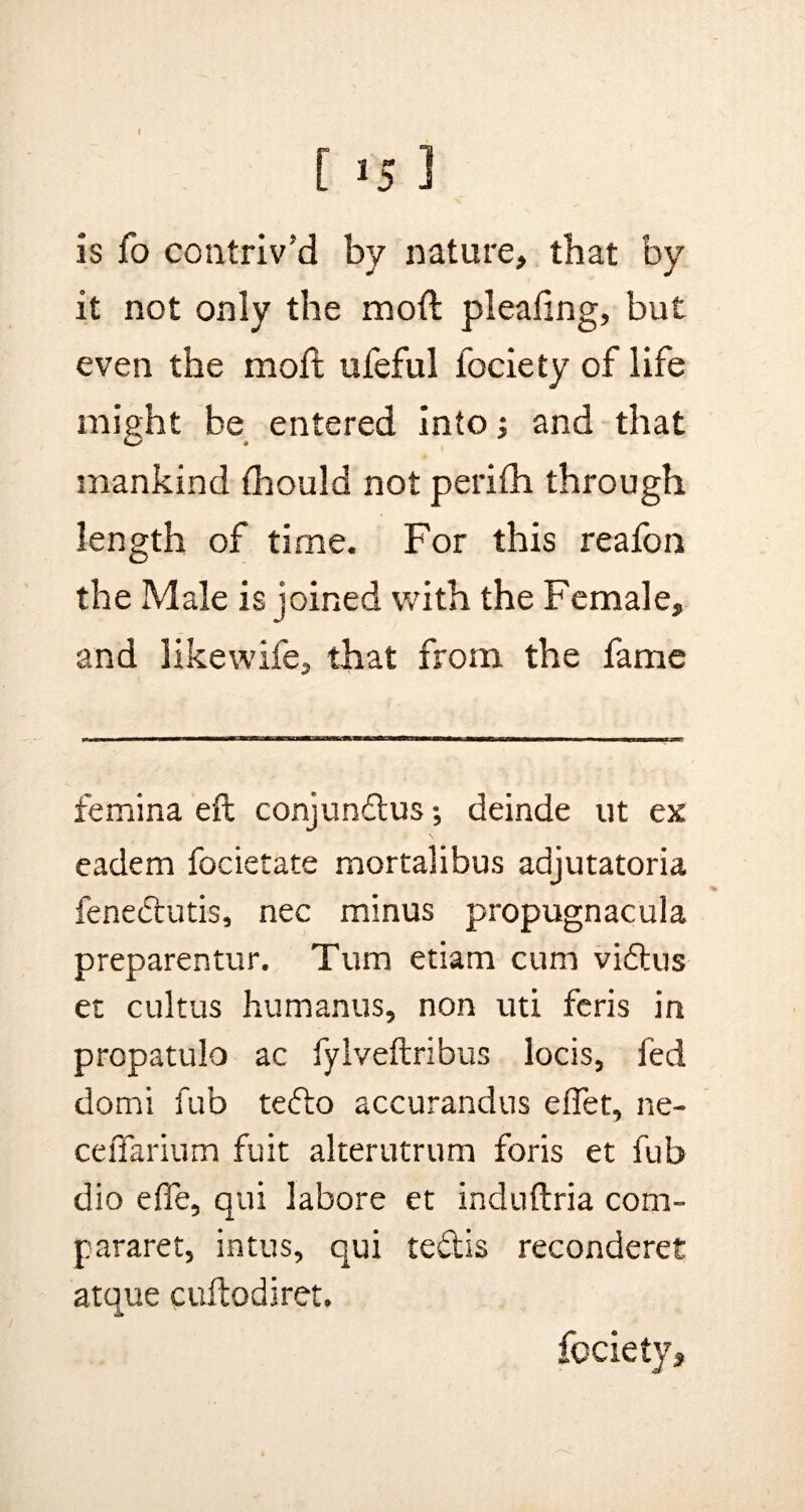 I [ *5 ] is fo contriv’d by nature, that by it not only the moft plea ling, but even the moft ufeful fociety of life might be entered into; and that mankind (hould not perifh through length of time. For this reafon the Male is joined with the Female, and likewife, that from the fame femina eft conjundus; deinde ut ex eadem focietate mortalibus adjutatoria % fenedutis, nec minus propugnacula preparentur. Turn etiam cum vidus et cultus humanus, non uti feris in propatulo ac fylveftribus locis, fed domi fub tedo accurandus effet, ne- cefiarium fuit alterutrum foris et fub dio efie, qui labore et induftria com- pararet, intus, qui tedis reconderet atque cuftodiret. fociety.