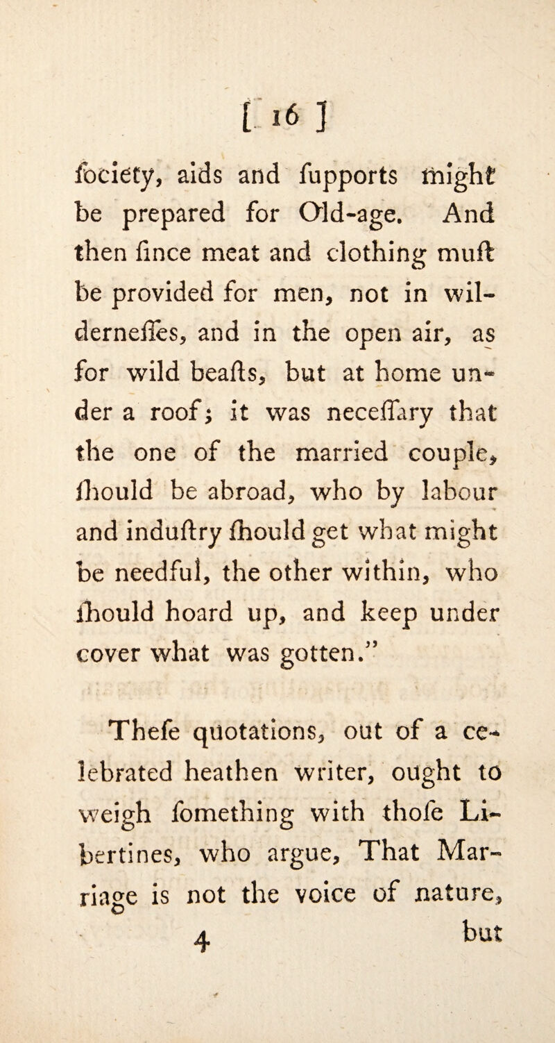 ( >6 ] fociety, aids and fupports might be prepared for Old-age. And then hnce meat and clothing muft be provided for men, not in wil- dernefles, and in the open air, as for wild beads, but at home un¬ der a roof; it was necdTary that the one of the married couple, fhould be abroad, who by labour and industry fhould get what might be needful, the other within, who fhould hoard up, and keep under cover what was gotten.” Thefe quotations, out of a ce¬ lebrated heathen writer, ought to weigh fomething with thofe Li¬ bertines, who argue, That Mar¬ riage is not the voice of nature, but 4