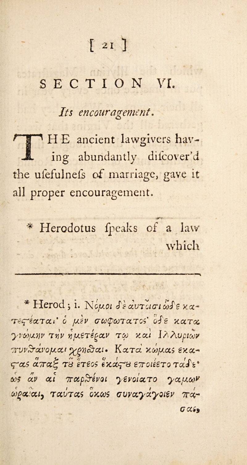 SECTION VI. Its encouragement. TH E ancient lawgivers hav¬ ing abundantly difcover’d the ufefulnefs of marriage, gave it all proper encouragement. * Herodotus fpeaks of a law which * Herod ^ i. Nqjjloi Szgcvtoic'iooS'e xcc~ Te^ectTcti' 6 juch aoj(pooroctos' oSe xccrcc. yvca/jwv tuV ^jucer^ocv too xocl I/.Avpicov orvvSrocvofJLcti Kcctcl xoojjlcls excc* <^CC$ <Z7TCt£ Td It SOS exceed S7T0iiST0 TCtib' 60? CtV CCl TTOtp&tVQl yeVQlCLTO yocpLOlV oogoacciy tccvtccs oxoos Gvvocyxyoitv ttqt OQCi*