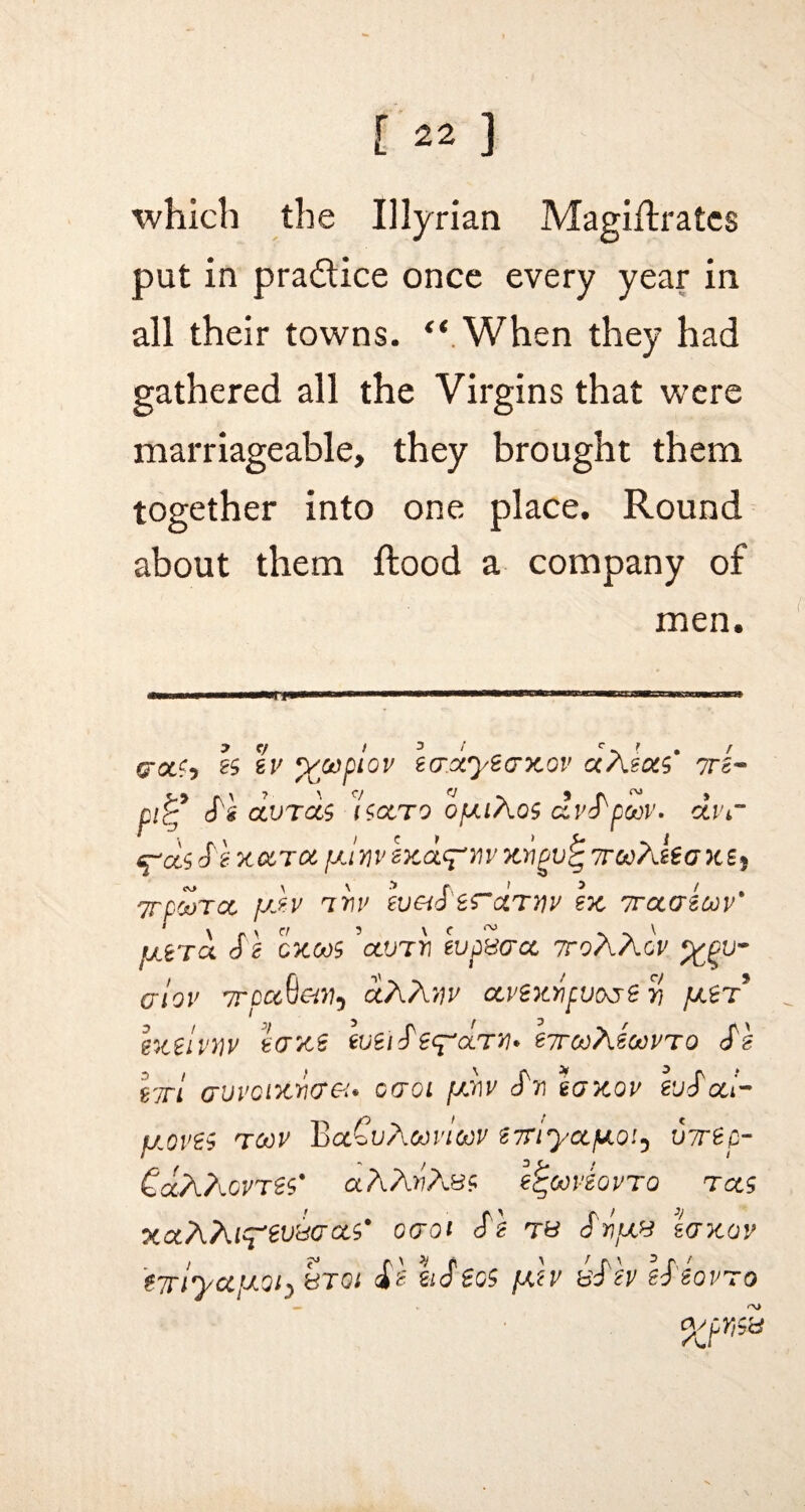 which the Illyrian Magiflratcs put in pra&ice once every year in all their towns. “ When they had gathered all the Virgins that were marriageable, they brought them together into one place. Round about them flood a company of men. iwrrinifn m i in.. g-otfj 2$ sv y/oopiov ecrxyecrxov aAtots ?rs~ Si CLVTCCS 1$OCTO QfXlXo$ dvSpooV. OLVC ^d$ S'2 xo,TOt, jxinv exdcf'nv xrigv^ 7rco?Jea xs9 TTDOoTCC fj}-V IW Iv&S £S~CLTYIV 27C 7TCCG200V* tj.era S\ cxas ’anrri wpmoc ttoXXov %gu- crlov TrpccQ&Mi ceAAtfi' ocvexYipvo^e yi pter* ht€l MV 1(7X2 tirooXioovTo Si hri avvQixWGi* caoi [xriv Si 1 laxov euSoti- fj.ov2$ t00v BaCuAoovloov iTriyccpnoi3 utrtp- CocAhovres' aAAfiAe? e^ooviovro t cc$ XCC/\?U^eVrd(7Ci$' 0(701 S'\ TO SrtjXd 1<7X0V ?7rlyCi[X0l’> fdTGl S'C 2lS €G$ fXiV dSiV iS'iQVTO %tr>9*