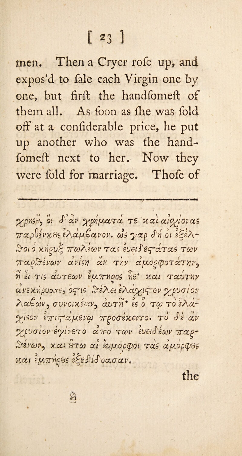 men. Then a Cryer rofe up, and expos'd to fale each Virgin one by one, but firft the handfomeft of them all. As foon as fhe was fold off at a confiderable price, he put up another who was the hand- fomeft next to her. Now they were fold for marriage. Thofe of 5 01 S OLV %p)1lUOLTCL TS XUl (XA^iOVOiS 7rctpQ$vK'd<> e\<zfj£cLVGV. cJs yocp Sri oi &01 0 X7ICV& TTWhtCtiV TOCS ivCiSt^CtTOCS T00V TTCCp^reVOOV dvi$7) OLV T T.V CtttOg(pOT(XTVV0 V Bl-TlS GLUT200V spt7TVPCS 71B* XOLl TOCVTYIV avexripvocre, oq~i$ SrePiei ePia^t^ov wwlov Aoc€u)V} ovvoixeeiVj durri* h o tgj to sAgl- *X}$OV BTTiq-'Cif/.eVGJ TrPQGZXeiTQ. TO SI OLV %fvcriov sylvtTQ cctto TOOV WGiSiooV 7TCLQ- &&VCOP$ xcci 8TCO al lvjXOp(pOL TCL$ CCJJ„0p(p&5 Xcci BfL7rriPrd$ e^eSiSooLcrciv, the