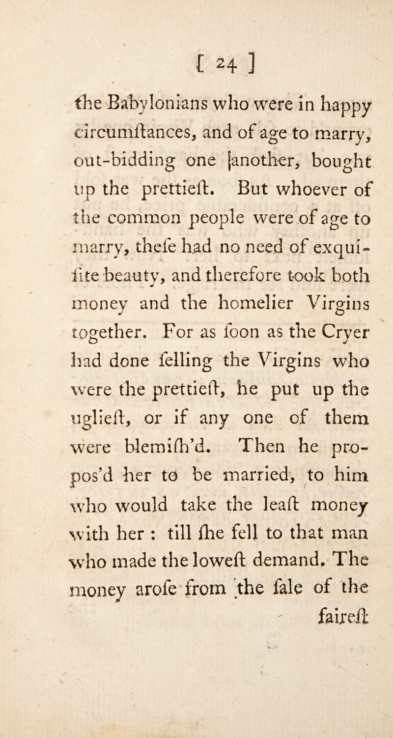 the Babylonians who were in happy circumdances, and of age to marry, out-bidding one janother, bought up the prettied;. But whoever of the common people were of age to marry, thefe had no need of exqui- iite beauty, and therefore took both money and the homelier Virgins together. For as foon as the Cryer had done felling the Virgins who were the prettied, he put up the uglied, or if any one of them were blemidi’d. Then he pro¬ pos’d her to be married, to him who would take the lead money with her : till die fell to that man who made the lowed demand. The money arofe from 'the fale of the faired