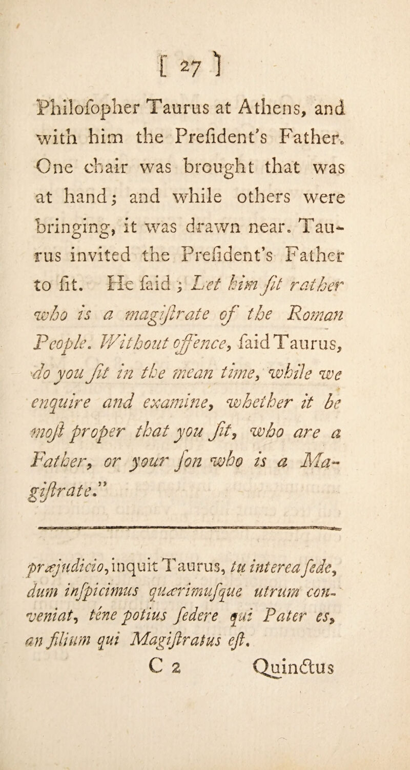 Philofopher Taurus at Athens, and with him the Preiident’s Father. One chair was brought that was at hand; and while others were bringing;, it was drawn near. Tau- O o7 rus invited the Preiident’s Father to tit. He faid ; Let him Jit rather who is a magijlrate of the Roman People. Without offence, faid Taurus, •do yon Jit in the mean time, %vhile we enquire and examine, whether it be moji proper that you fit, who are a Father, or your jon who is a Ma~ gif rate. prajudido, inquit Taurus, tu intereafede, dum injpicimus quterimufque utrum con- veniat, tine potius federe yui Pater es, an filium qui Magifiratus eft, C 2 Quindtus