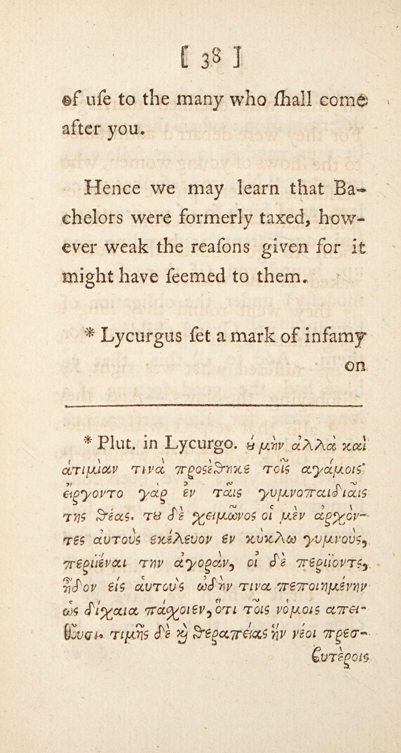 ©f ufe to the many who jfliall come; after you. Hence we may learn that Ba¬ chelors were formerly taxed, how¬ ever weak the reafons given for it might have feemed to them. * Lycurgus fet a mark of infamy on * Plut. in Lycurgo. a fAv aAAcs xcci CLTlfJLi&V TtVCC T 01$ CCyCiULOl$* &gyovTo yoig ev tolls yvjJLVQTrcuS'ious tvs S^as. ts %&[aoovq$ qi uev clp^gv— Tts ccutovs SKtAevov ev xvxAoo yvjju'ovsj, vregiitvdu rnv ctyogavy oi cTs Tre^tiovrSy 7}^ov els avTcvs ooSwv tivee 7re7roL^fxiniv go$ ^i'xjxiol nvoityoievy otl tois vojxois ctvrei- \fjVQi*. Tigris cN $ &egct7r&cc$ nv veoi Tr^ea* &JT£f>0&