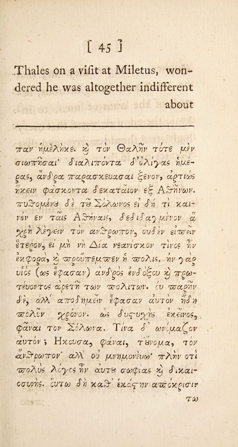Thales on a vhit at Miletus, won¬ dered he was altogether indifferent about Trap wyeAvxe. xj top 0aAw tots y?p uiwirnaat' S'la.TuTrovTct, cT’&Aiya$ fiyJ~ v (\ ‘r ’ ' OCtS, OLVd QOL 7T'CC^CC(7X2VXaoU CiVOVy agTlOOh w&tv (pdaxovTce dexctrcaov ASrnvoov. r\ > r, ' ^ xr^' 1 7 rv > ' 7TVt3‘0]J£V& dt TB 2*qAC*)V0$ U 0 Tj TL 7tOil~ viv er reus ASrrivouSy de^idayujvov d p£gij Azyeiv tor av^PcnTrov, ovS'h eiTv&v tieoGVj ei fan vv, A let vsctvlcntQv Tiros r,v 7 \ \ Jf C S ~ 7 \ exponas x ezrgovTrS power r\ wqAis, nr jao vios (cos epoccrcev) avd^os erd'o^ov xj 7rgoo- TtvovTos ccpern tgov wgAltoov. cv wetonv J?y d:AA ccTrodnfxeiv e(poecrcer avjov ndn -v , Q \ 5 -v> wcAiv %goror* cos 6 vyvyrs zxetvos, (pavea tov XcAwct. Tivee S ocvcfxaQov avTov *, Hxcvcrce, (parcel, tHvopea, tov <x,v$rpot)7rov' ce?A ov jarv/aovevoo9 irAnv qti woAvs Aoycs r\v avrB crootyiocs xj S mqu- ocrvrns* cutoj on xA exdyvv cewoxpicriv TO)