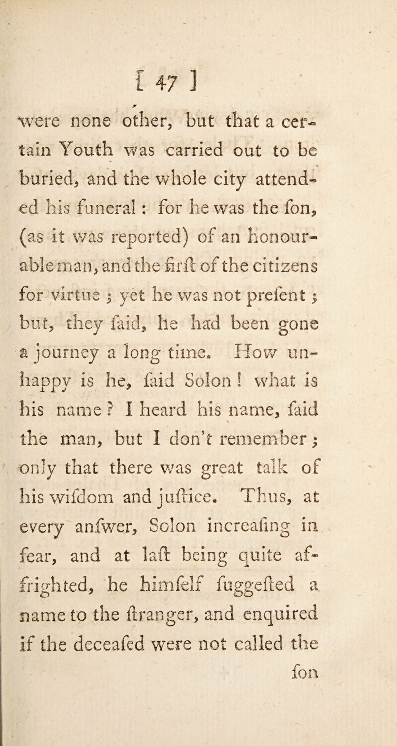 y were none other, but that a cer¬ tain Youth was carried out to be buried, and the whole city attend¬ ed his funeral: for he was the fon, (as it was reported) of an honour¬ able man, and the frit of the citizens for virtue j yet he was not prefent j but, they faid, he had been gone a journey a long time. How un¬ happy is he, faid Solon ! what is his name ? 1 heard his name, faid the man, but I don’t remember; only that there was great talk of his wifdom and juftice. Thus, at every anfwer, Solon increaling in fear, and at laft being quite af¬ frighted, he himfelf fuggefied a name to the if ranger, and enquired if the deceafed were not called the fon