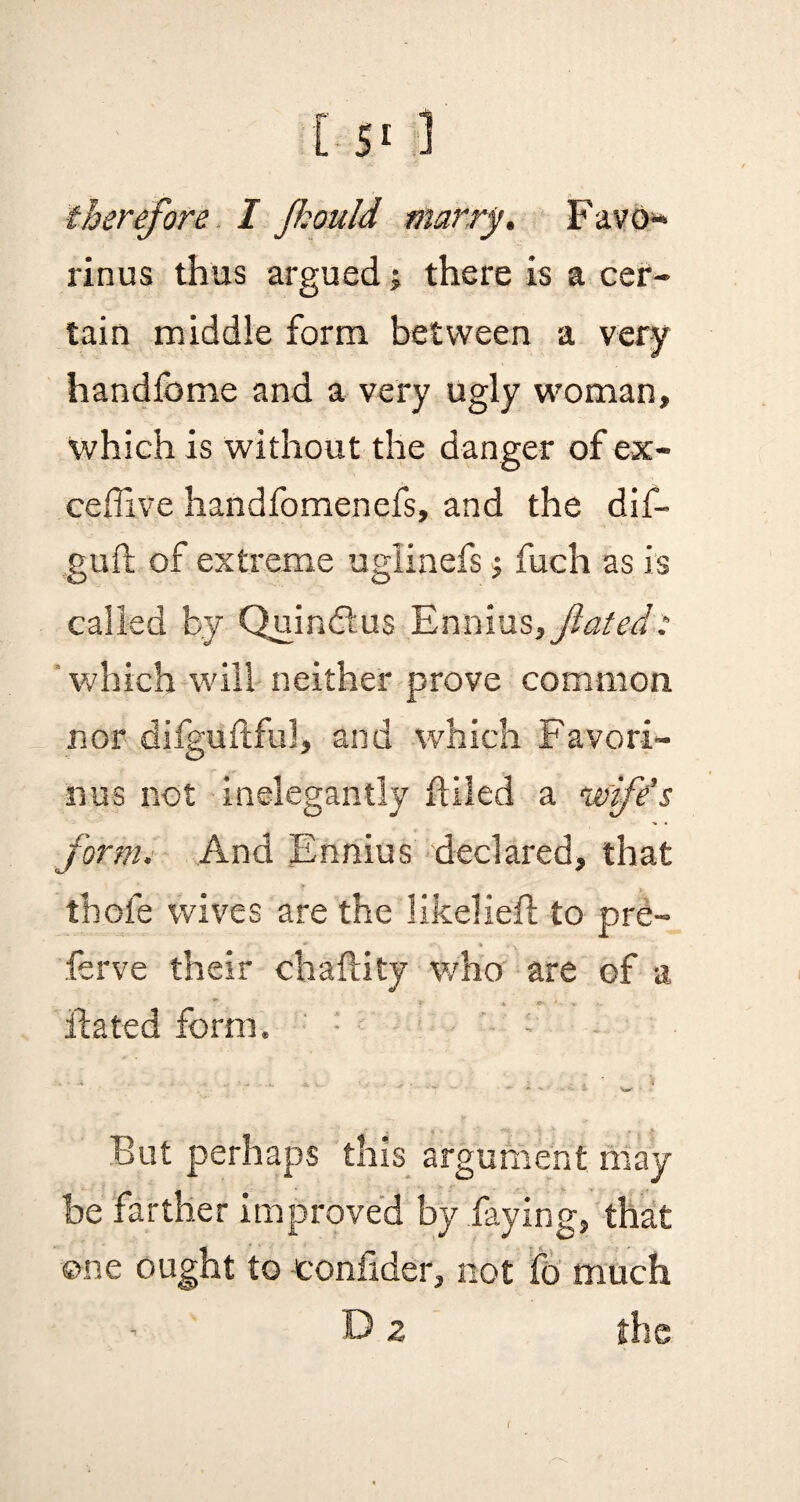 therefore I Jkould marry. Favo* rinus thus argued; there is a cer¬ tain middle form between a very handfome and a very ugly woman, which is without the danger of ex- cefTive handfomenefs, and the dif- guft of extreme uglinefs •, fuch as is called by Quindtus Ennius,fated: which will neither prove common nor dilguftful, and which Favori- nus not inelegantly fUled a 'wife’s form. And Ennius declared, that thofe wives are the likeliefl to pre- r ~ . ferve their chaftity who are of a Hated form. ; • But perhaps this argument may be farther improved by faying, that one ought to -confider, not fo much 15 z the