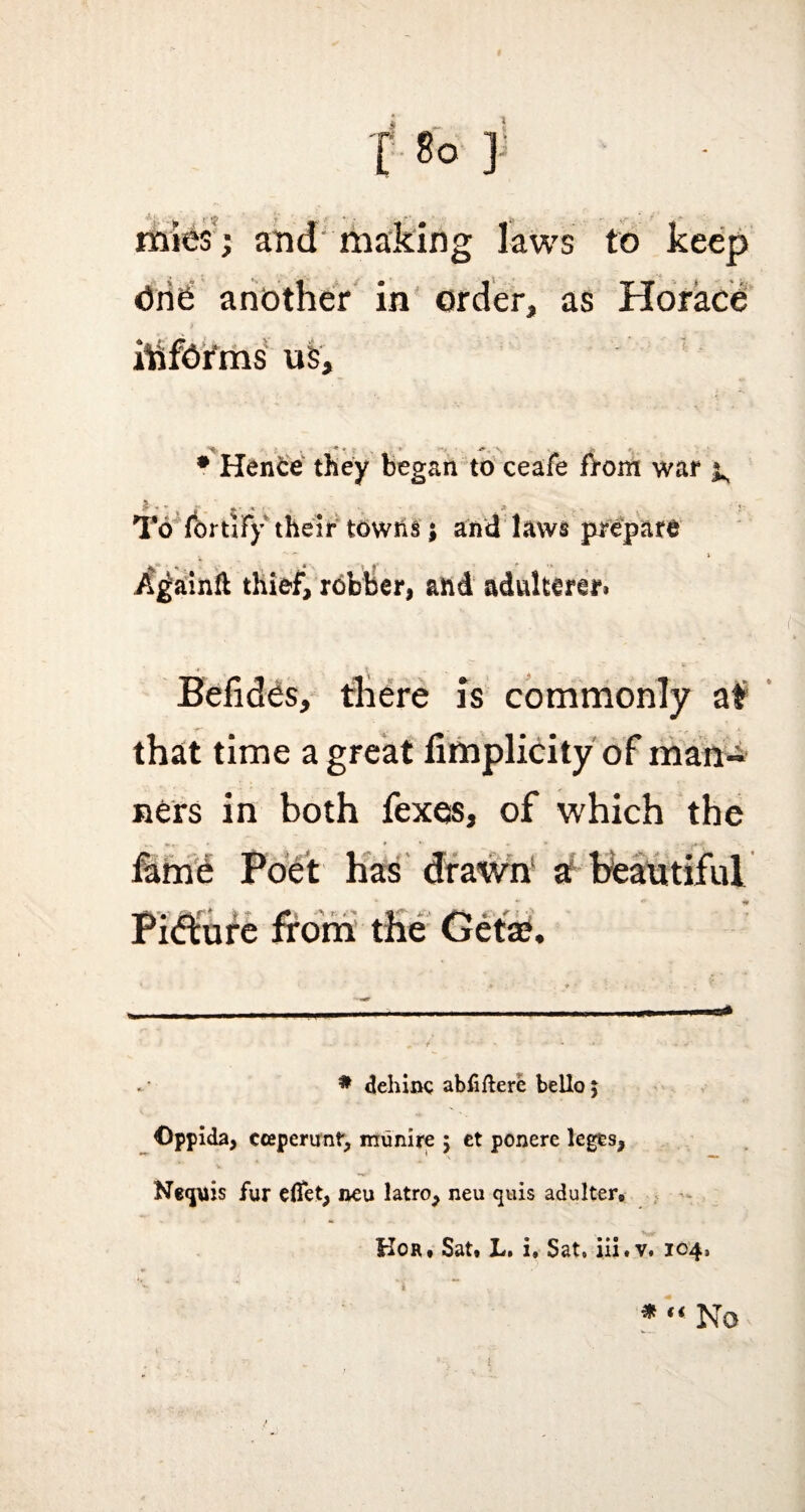 f 8° ] mies j and making laws to keep One another in order, as Horace ihfOi'ms u5. • Hence they began to ceafe fVom war x £ - t i . »• * * * To fortify their towhs; and laws prepare a Againfl thief, robber, ahd adulterer* Befides, there is commonly at that time a great fimplicity of man¬ ners in both fexes, of which the fame Poet has drawn a beautiful Pitfture from the Geta?. * dehinc abfiftere bello j Oppida, cceperunf, munire $ et ponere leges, Necpiis fur elfet, neu latro, neu quis adulter* Kor, Sat* L. i. Sat, iii.v. 104, * “ No