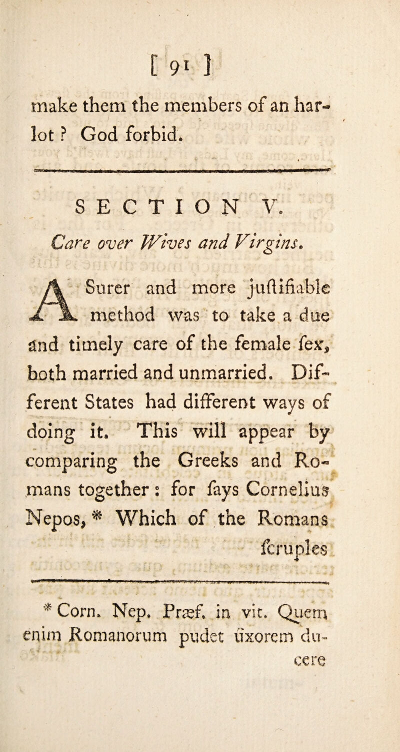 [ 9* ] make them the members of an har¬ lot ? God forbid. SECTION V. Care over Wives and Virgins. A Surer and more judifiable method was to take a due find timely care of the female fear, both married and unmarried. Dif¬ ferent States had different ways of doing it. This will appear by comparing the Greeks and Ro¬ mans together : for fays Cornelius Nepos, * Which of the Romans fcruples '* Corn. Nep. Prsef. in vit. Quern enim Romanorum pudet uxorem du~ cere