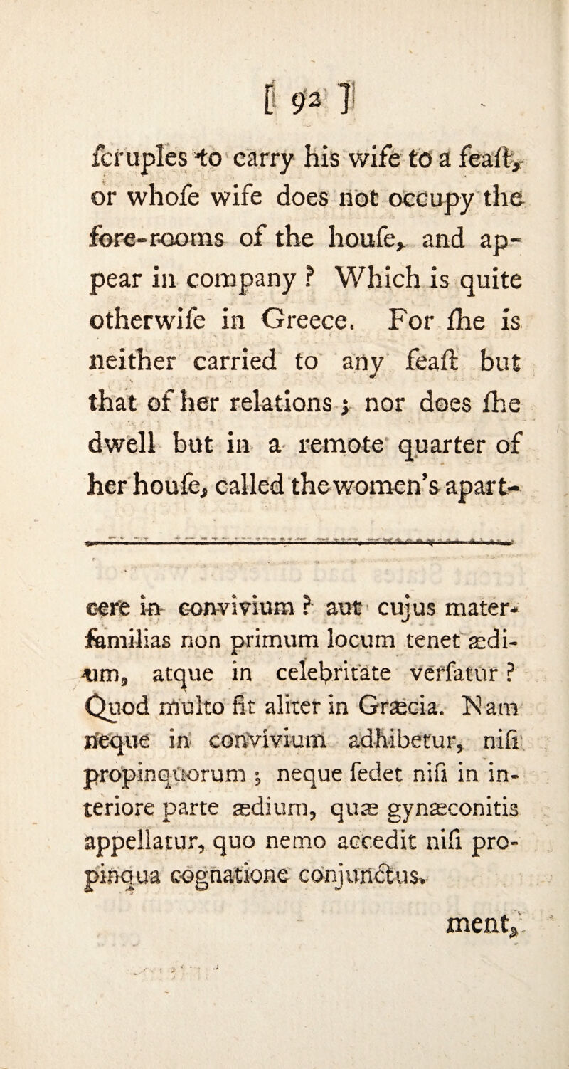 0 931 fcruples *to carry his wife to a feaft, or whofe wife does not occupy the fore-rooms of the houfe* and ap¬ pear in company ? Which is quite otherwife in Greece. For the is neither carried to any feaft but that of her relations j nor does fhe dwell but in a remote quarter of her houfe, called the women’s apart- oer'e in eonvivium ? aut cujus mater- familias non primum locum tenet sedi- -um, atque in celebritate verfatur ? Quod multo fit aliter in Gracia, h! am lieque in eonvivium adhibetur, nifi propinquorum neque fedet nifi in in- teriore parte tedium, quae gynaeconitis appellatur, quo nemo accedit nifi pro- pinqua cognatione conjunct us. ment* '