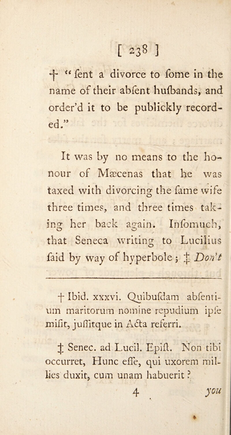 *j- “ fent a divorce to fome in the name of their abfent hufbands, and order’d it to be publickly record¬ ed:’ It was by no means to the ho¬ nour of Maecenas that he was taxed with divorcing the fame wife three times, and three times tak¬ ing her back again. Infomuch, that Seneca writing to Lucilius faid by way of hyperbole ; t Don’t •f Ibid, xxxvi. Quibufdam abfenti- um maritorurn nomine repudium ipfe mifit, juflltque in A6ta referri. J Senec. ad Lucil. Epifl. Non tibi occurret, Hunc effe, qui uxorem mil- lies duxit, cum unam habuerit ? 4 you *