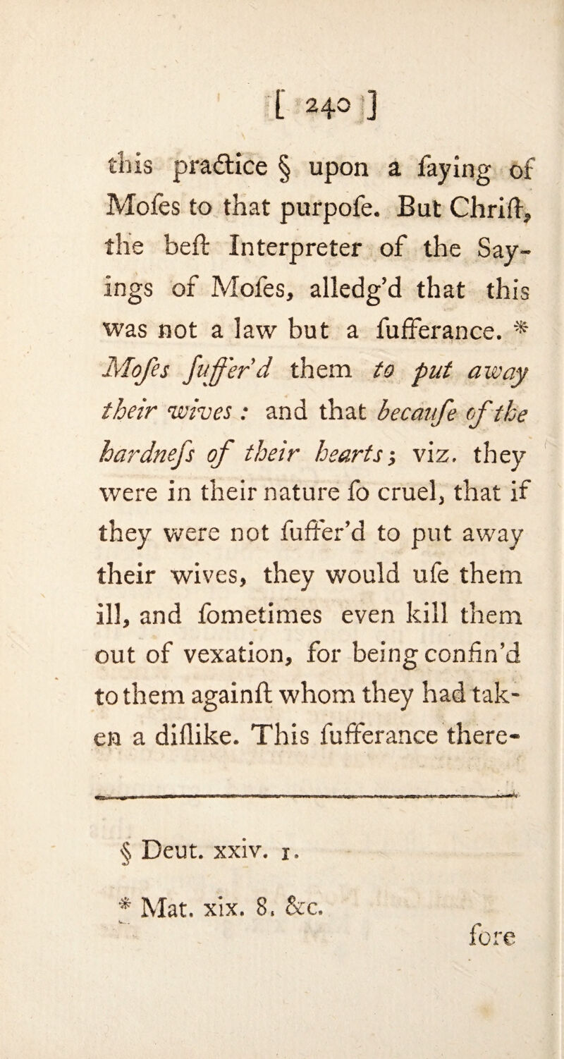 [ 24° ] this practice § upon a faying of Mofes to that purpofe. But Chrifi, the beft Interpreter of the Say¬ ings of Mofes, alledg’d that this was not a law but a fufferance. * * Mofes fufferd them to put away their wives : and that becaufe of the hardnefs of their hearts •, viz. they were in their nature fo cruel, that if they were not fuffer’d to put away their wives, they would ufe them ill, and fometimes even kill them out of vexation, for being confin’d to them againft whom they had tak¬ en a diflike. This fufferance there- § Deut. xxiv. i. * Mat. xix. 8. &c.