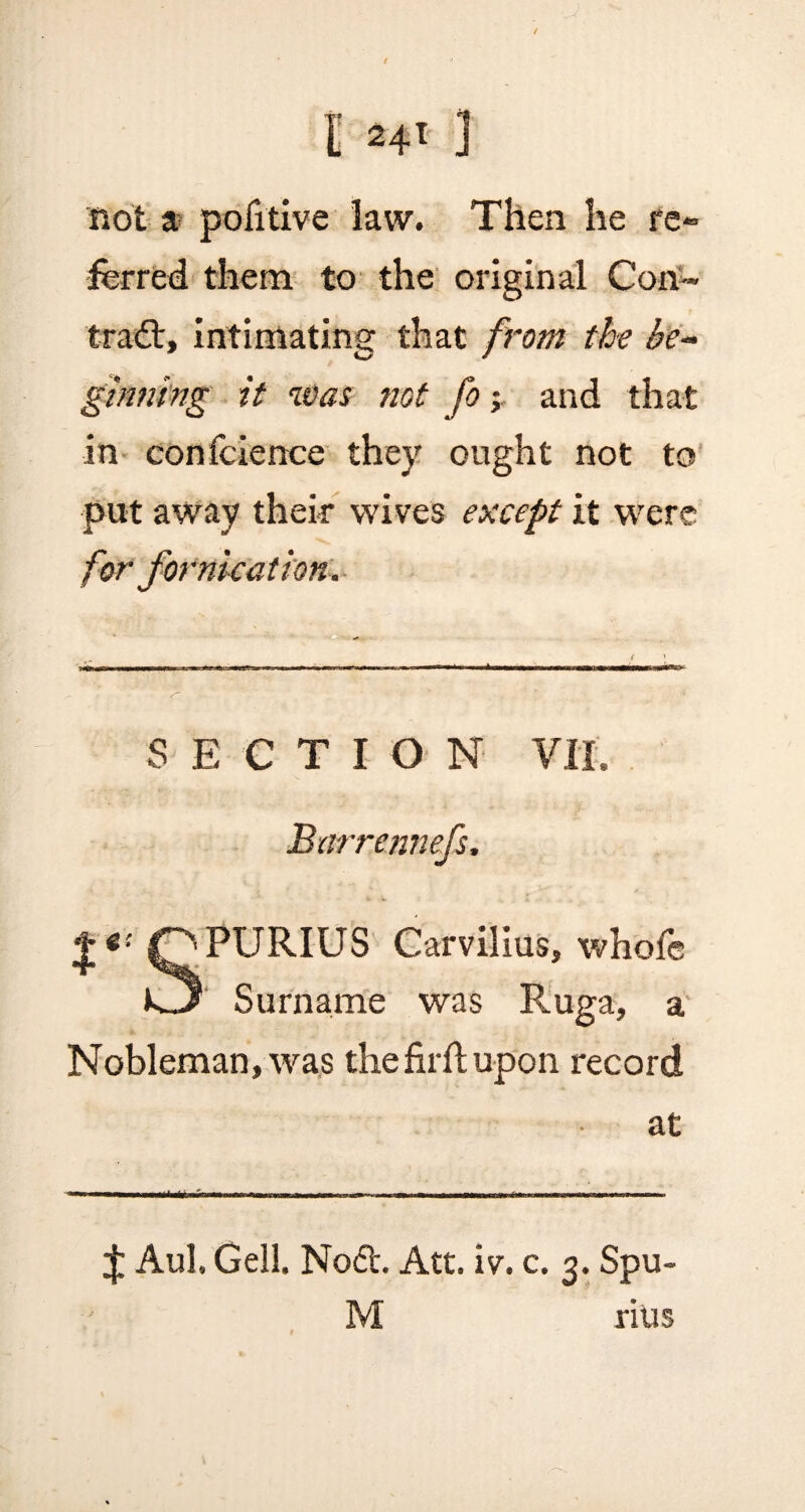 t *4t ] not a pofitive law. Then he re¬ ferred them to the original Con- trad:, intimating that from the be¬ ginning it was not fo; and that in conference they ought not to put away their wives except it were for fornication. SECTION VII. Burrennefs, QPURIUS Carvilius, whofe Surname was Ruga, a Nobleman, was the firft upon record at J Aul. Gell. Nod. Att. iv. c. 3. Spu- M rius